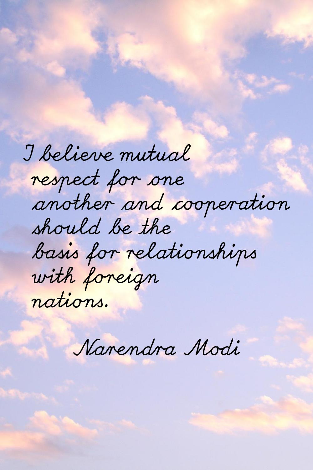I believe mutual respect for one another and cooperation should be the basis for relationships with
