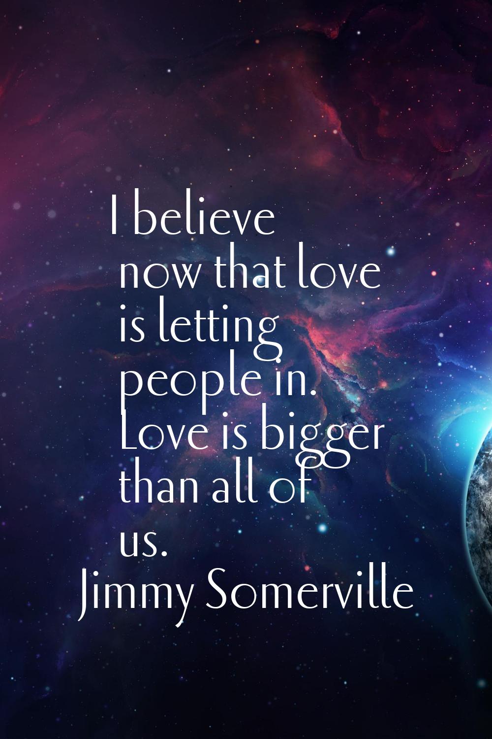 I believe now that love is letting people in. Love is bigger than all of us.