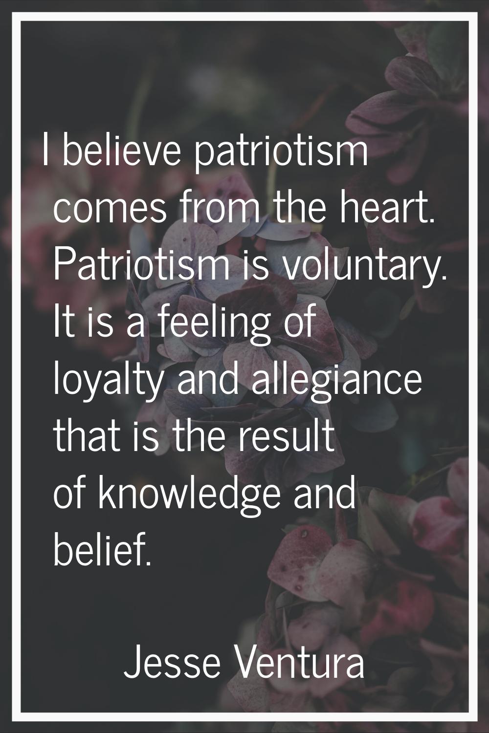I believe patriotism comes from the heart. Patriotism is voluntary. It is a feeling of loyalty and 