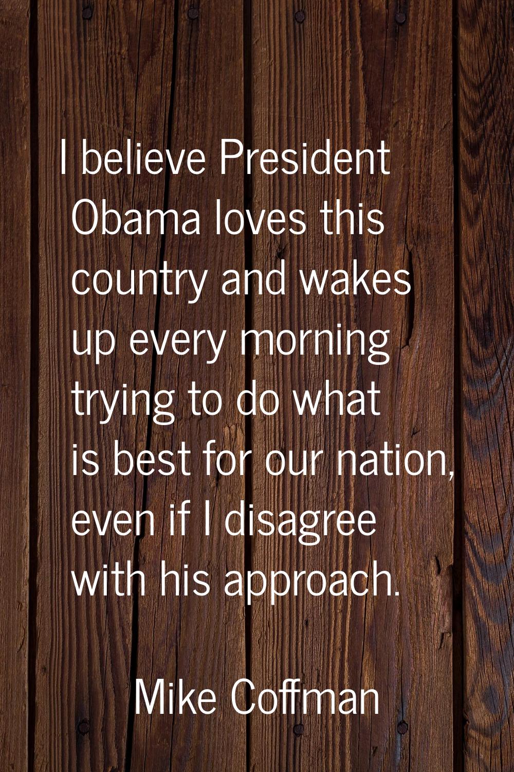 I believe President Obama loves this country and wakes up every morning trying to do what is best f