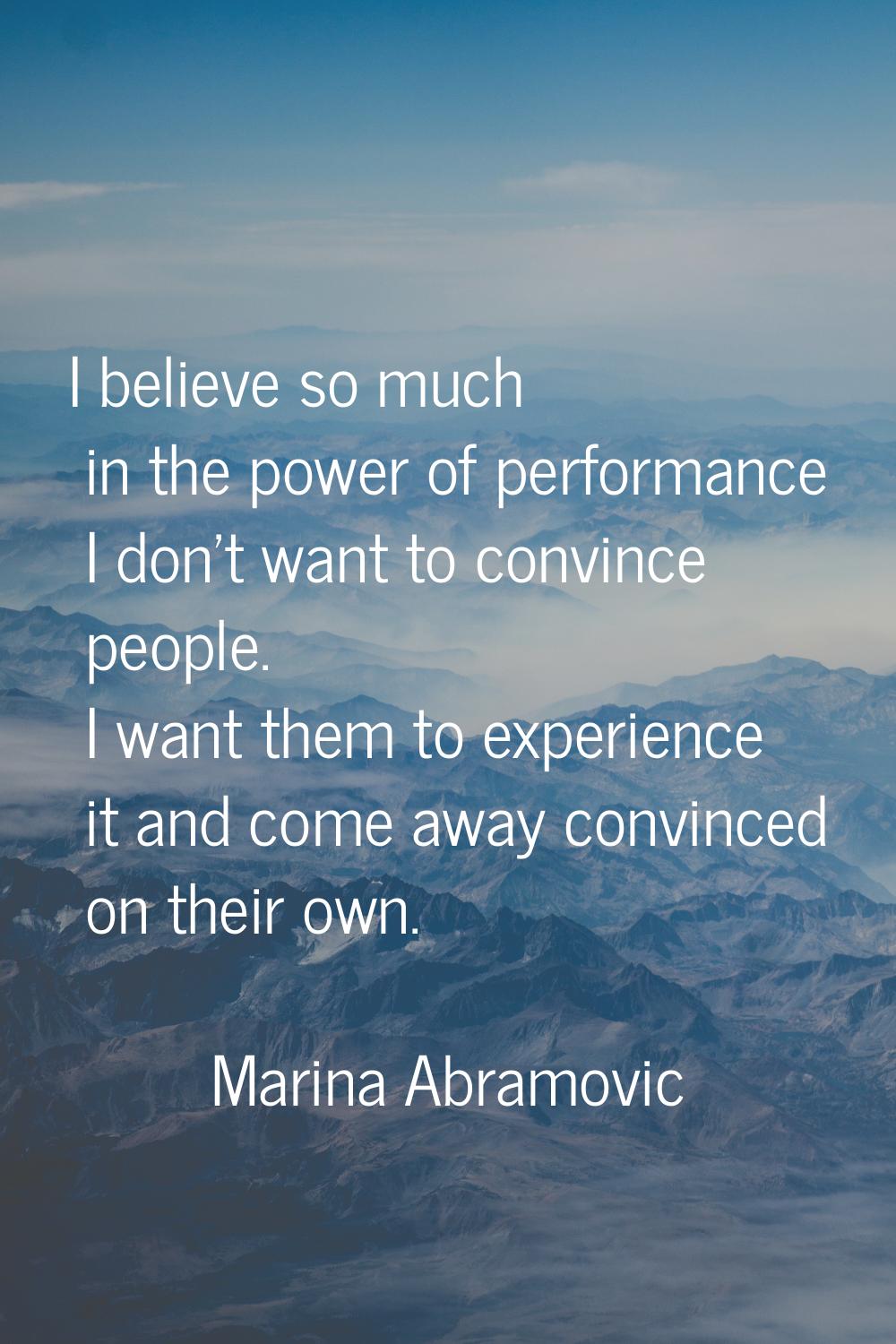 I believe so much in the power of performance I don't want to convince people. I want them to exper