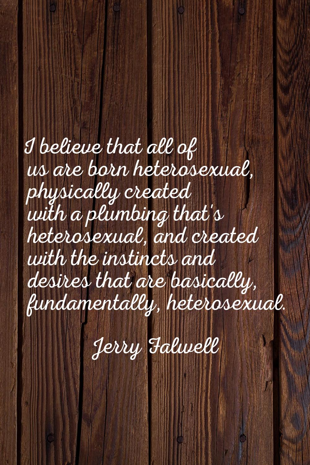 I believe that all of us are born heterosexual, physically created with a plumbing that's heterosex