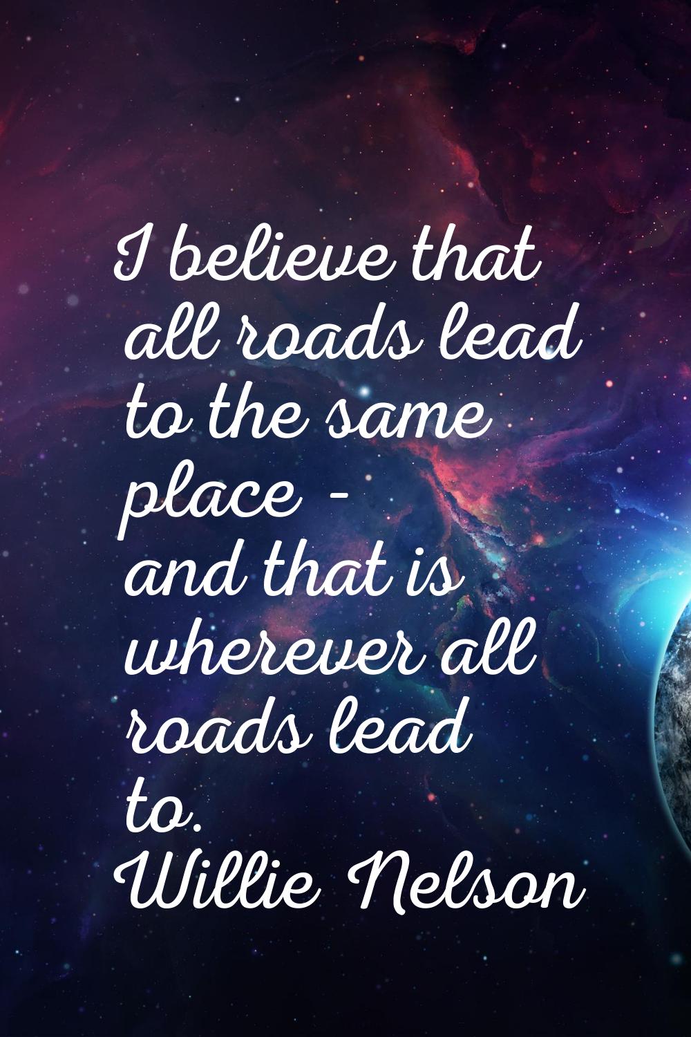 I believe that all roads lead to the same place - and that is wherever all roads lead to.