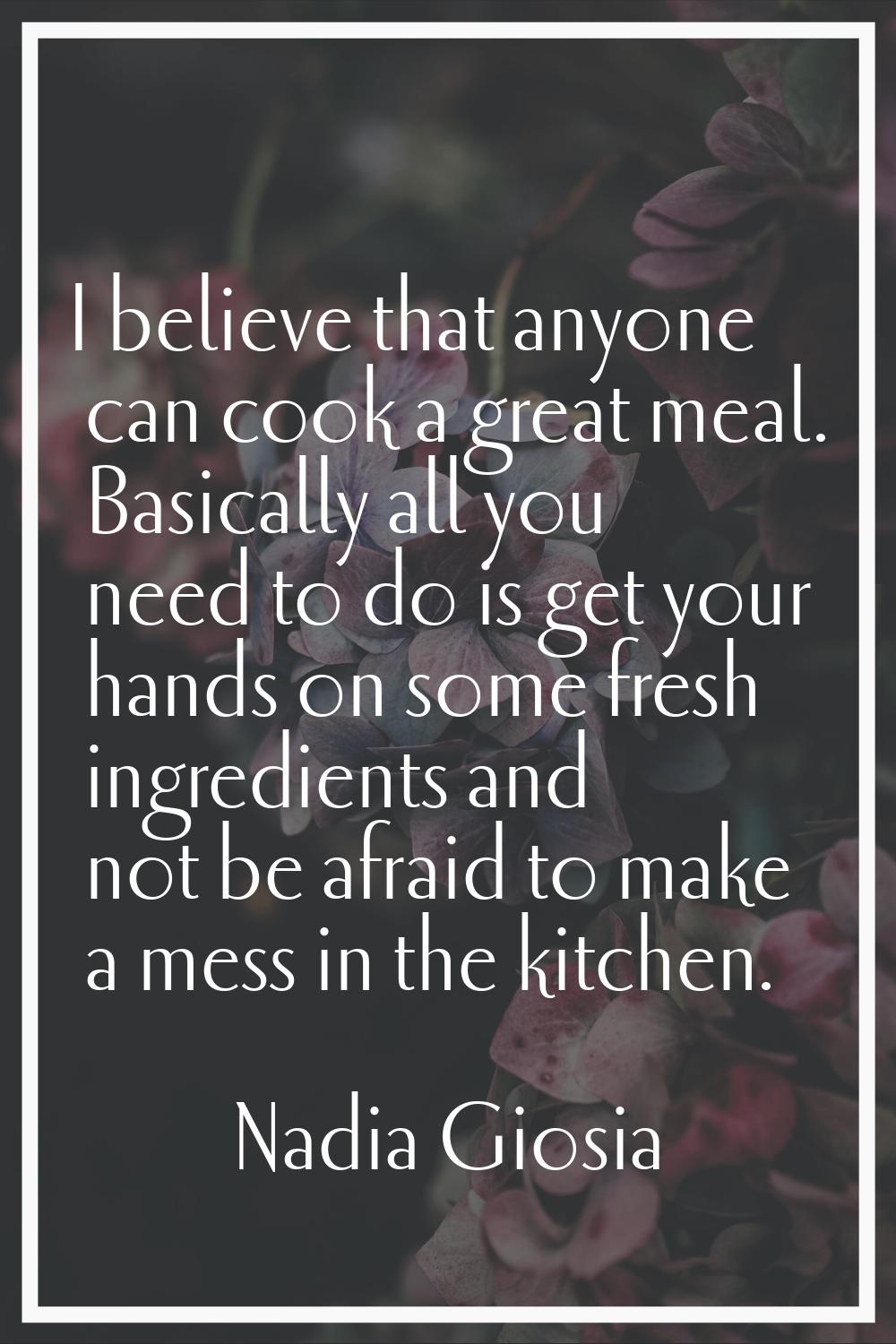 I believe that anyone can cook a great meal. Basically all you need to do is get your hands on some