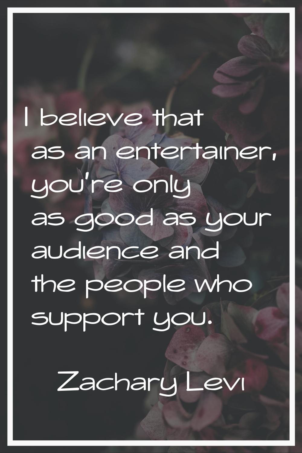 I believe that as an entertainer, you're only as good as your audience and the people who support y