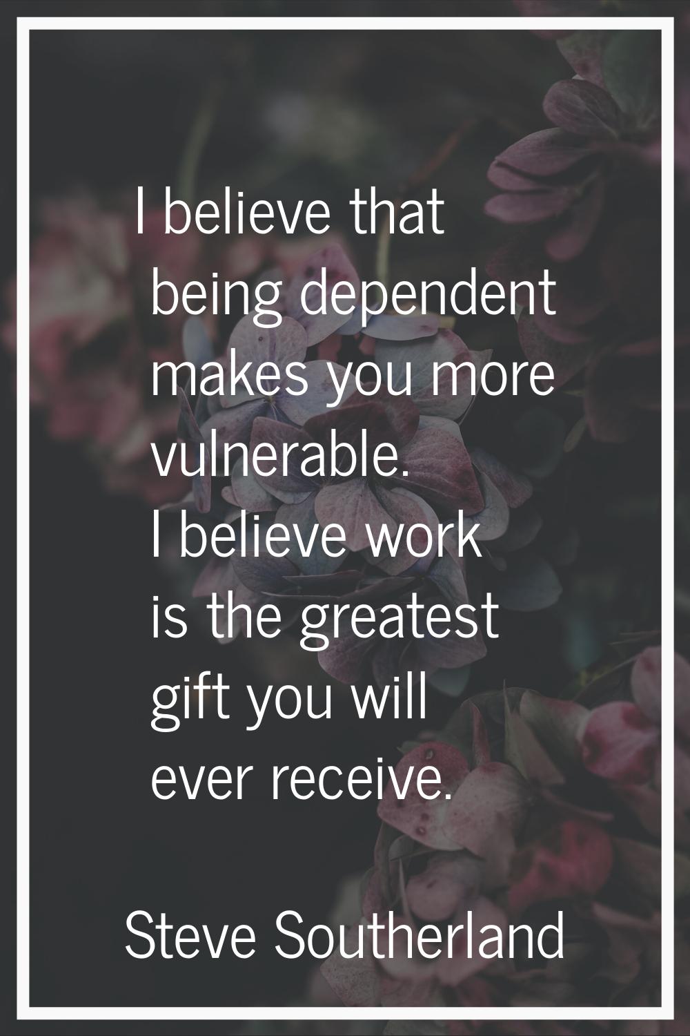 I believe that being dependent makes you more vulnerable. I believe work is the greatest gift you w