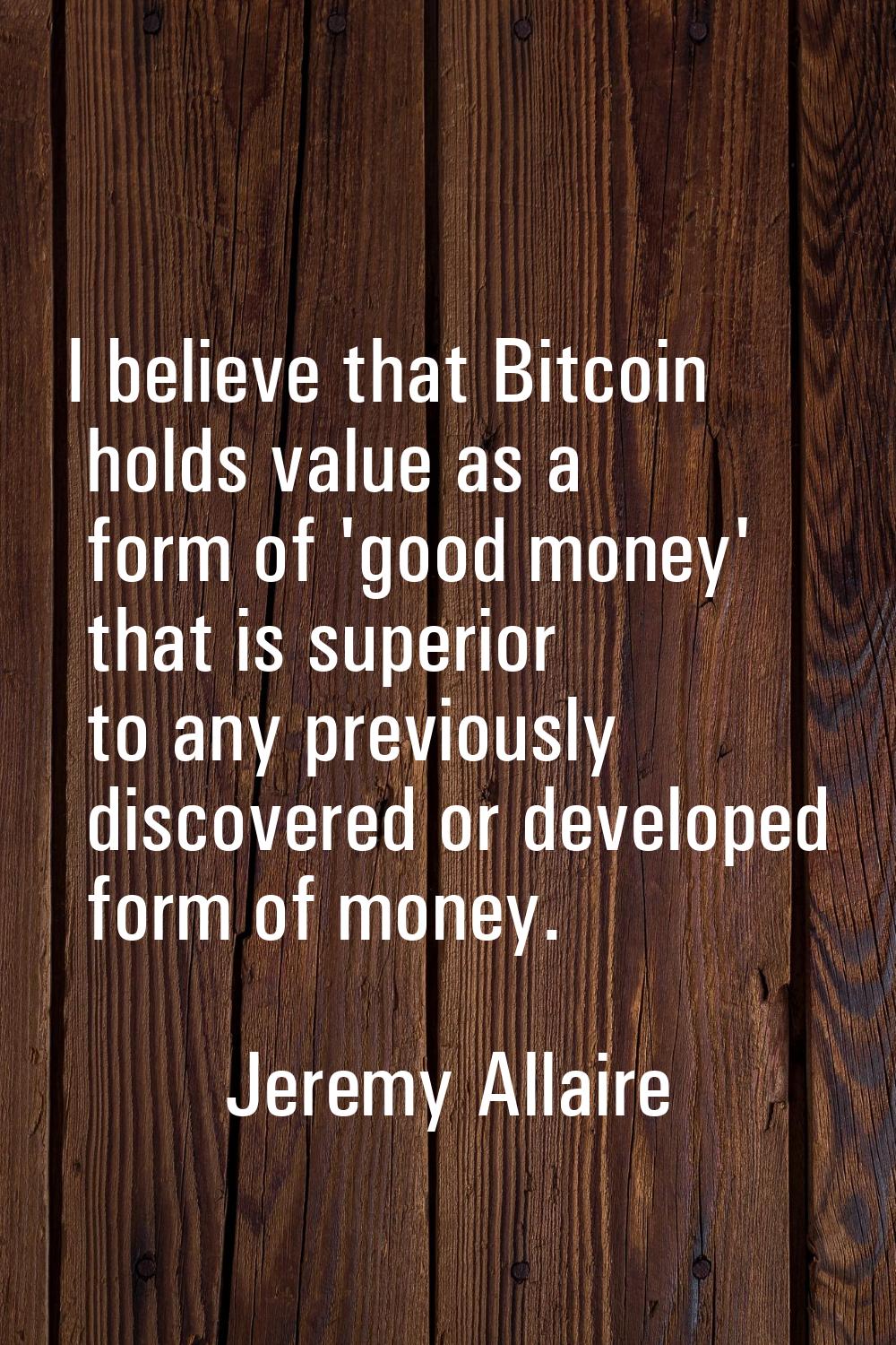 I believe that Bitcoin holds value as a form of 'good money' that is superior to any previously dis