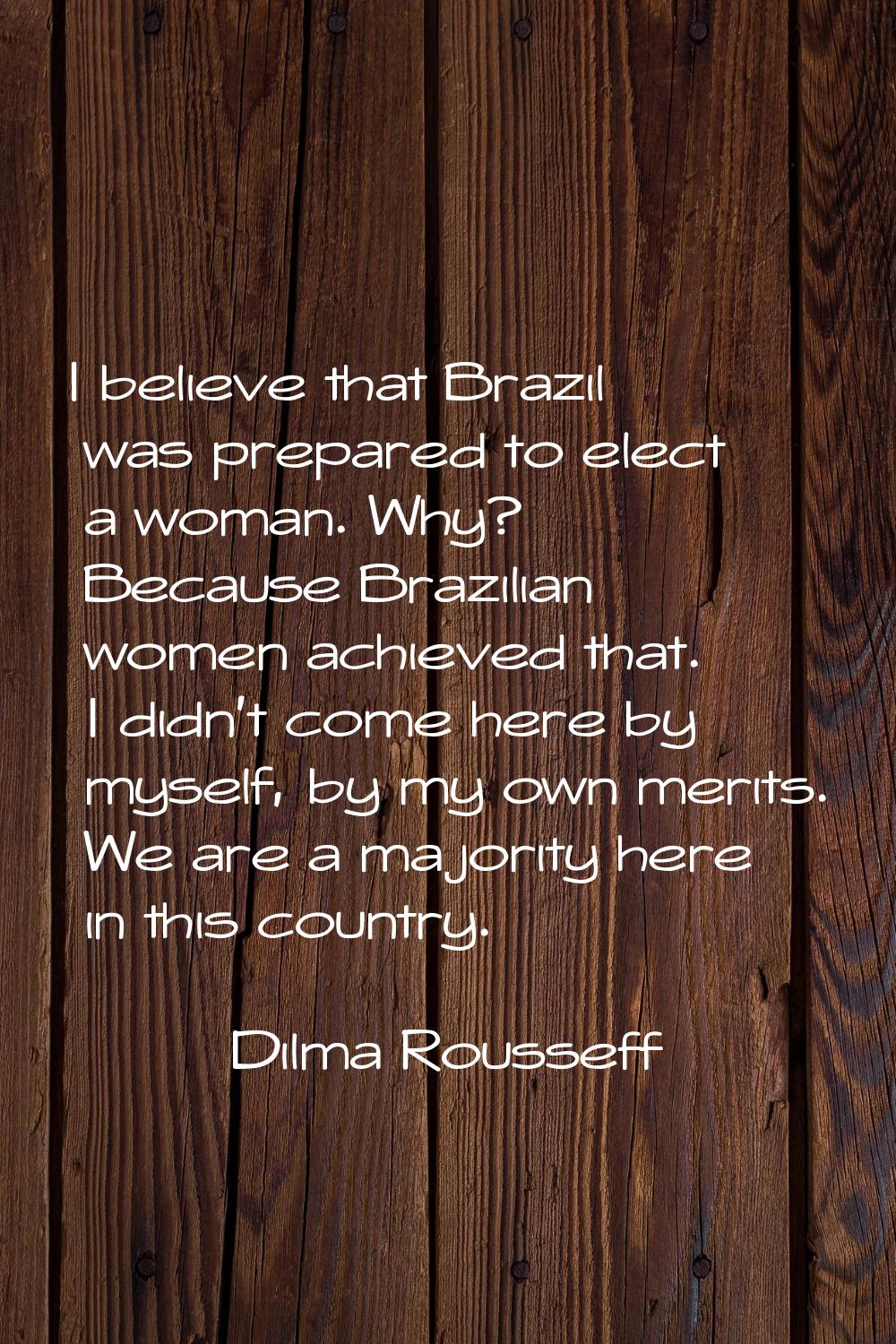 I believe that Brazil was prepared to elect a woman. Why? Because Brazilian women achieved that. I 