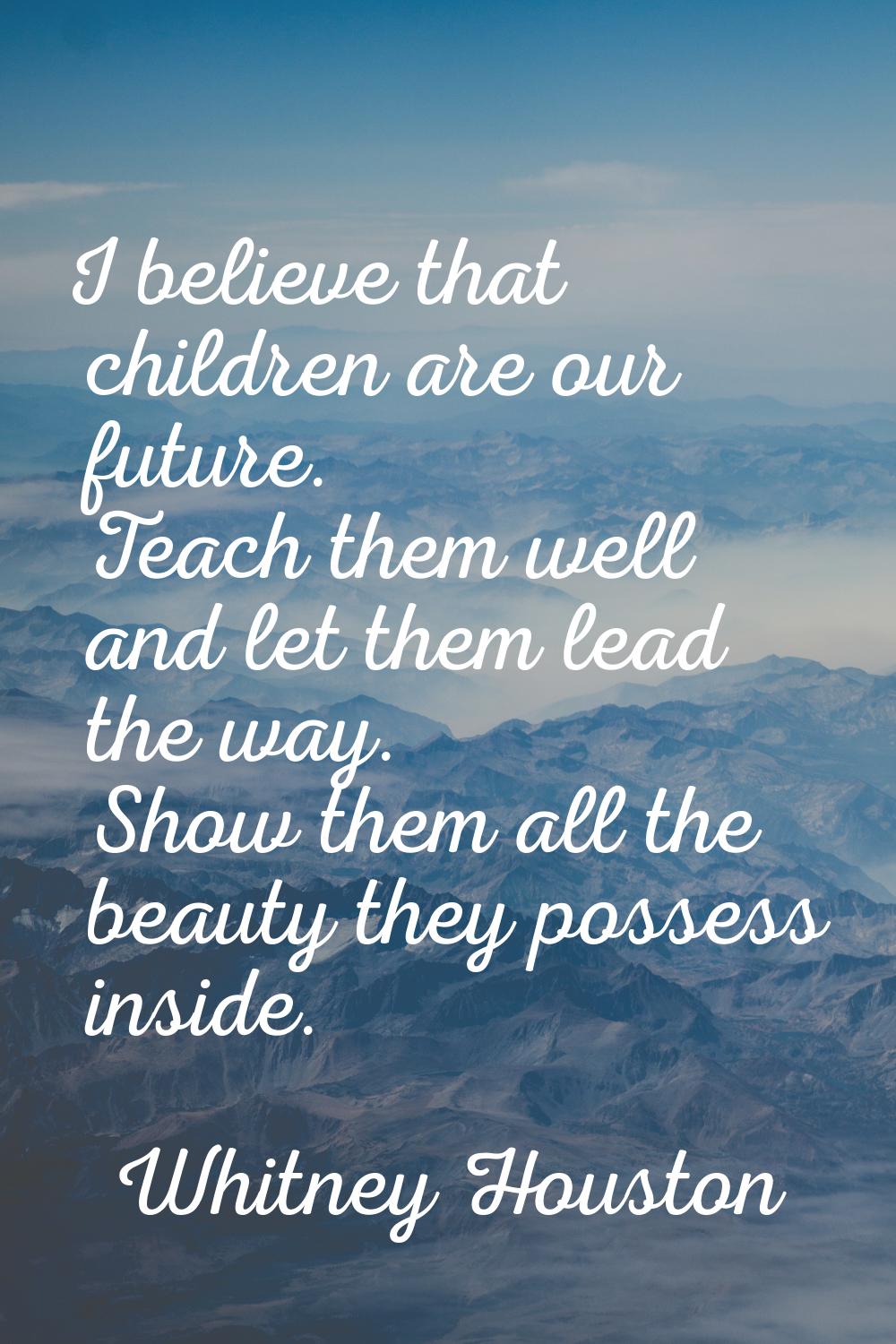 I believe that children are our future. Teach them well and let them lead the way. Show them all th