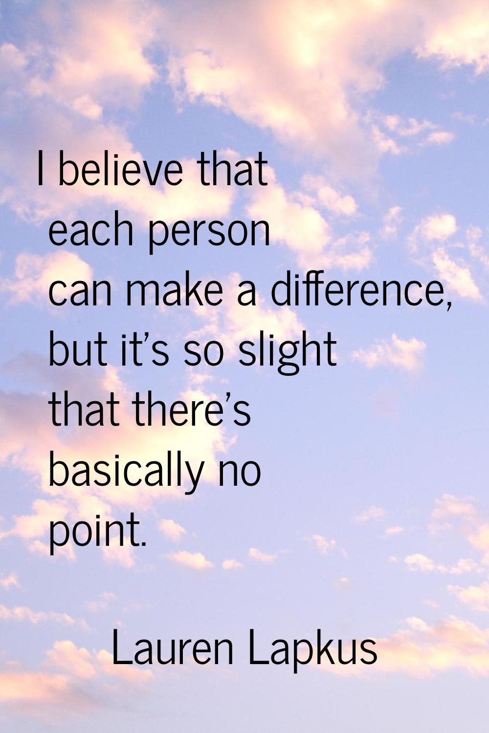 I believe that each person can make a difference, but it's so slight that there's basically no poin
