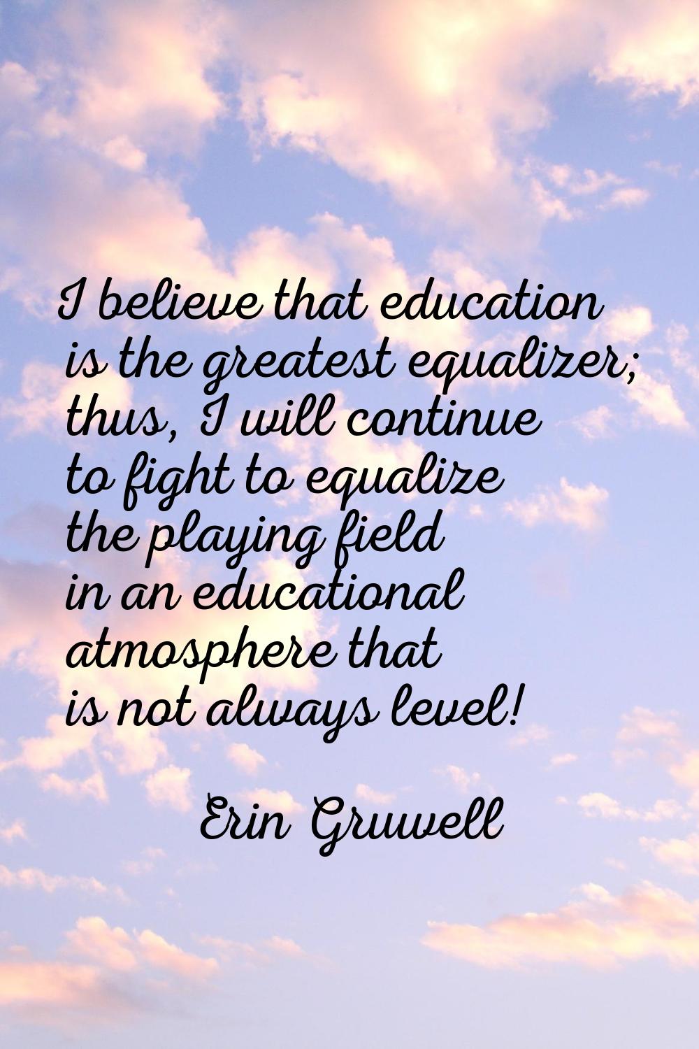 I believe that education is the greatest equalizer; thus, I will continue to fight to equalize the 