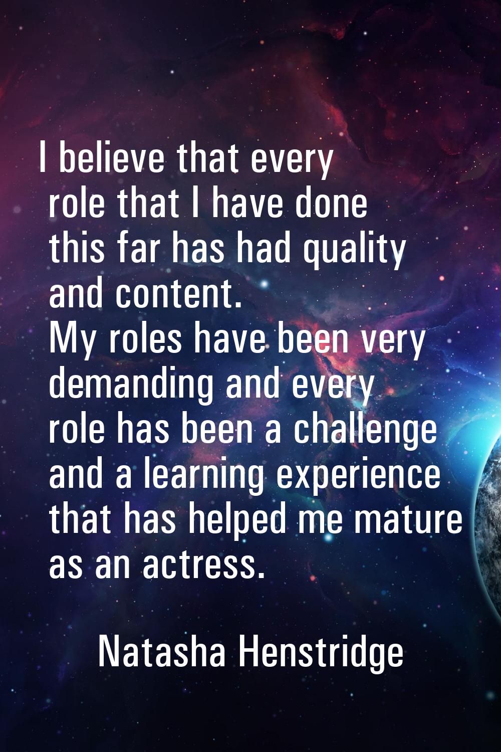 I believe that every role that I have done this far has had quality and content. My roles have been