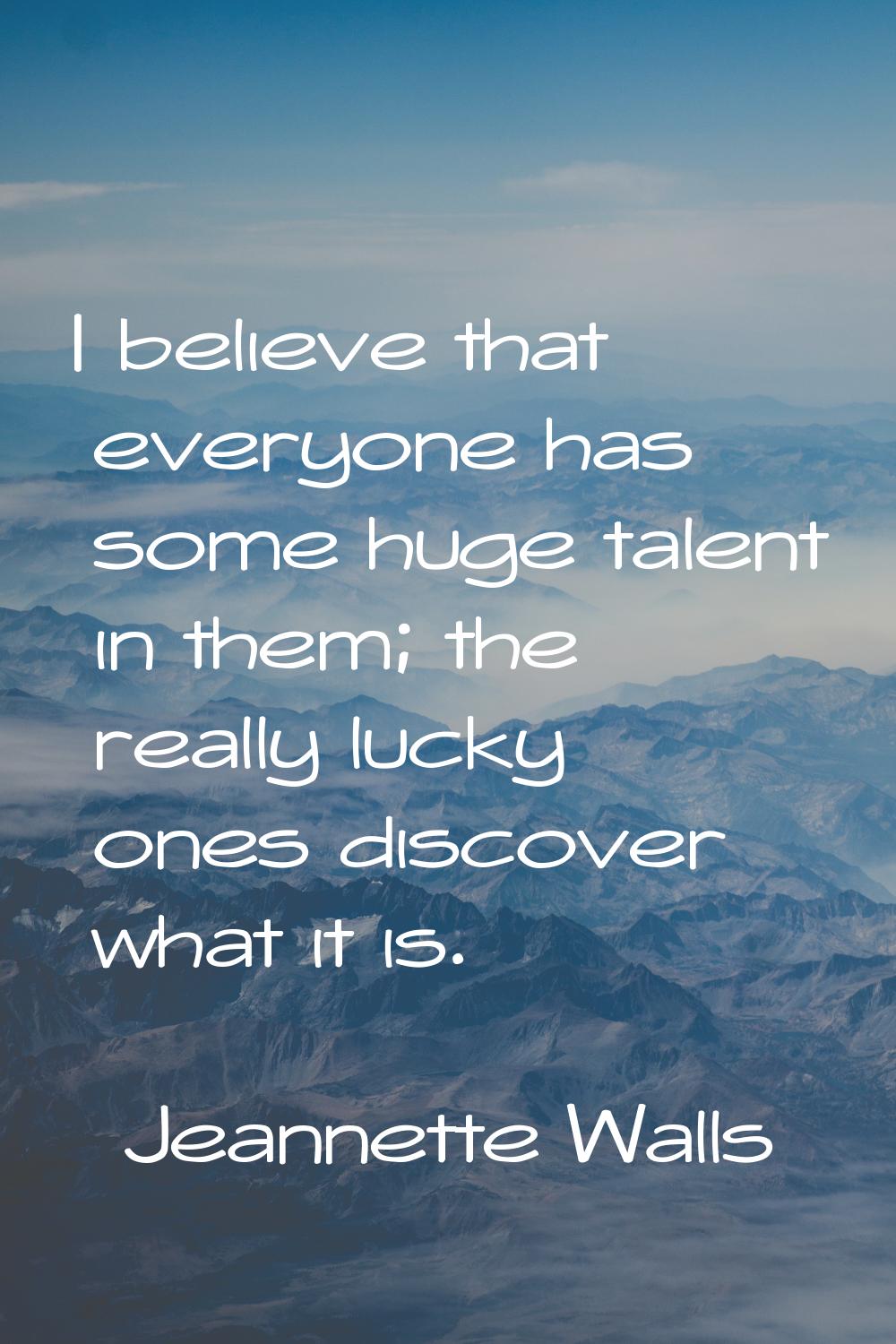 I believe that everyone has some huge talent in them; the really lucky ones discover what it is.