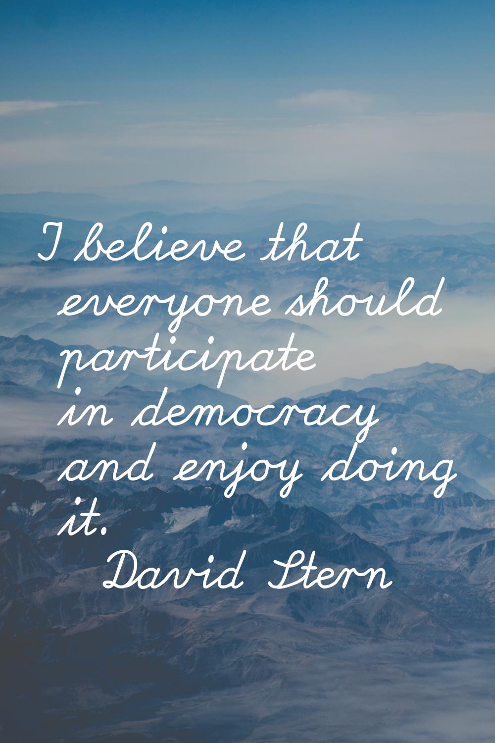 I believe that everyone should participate in democracy and enjoy doing it.