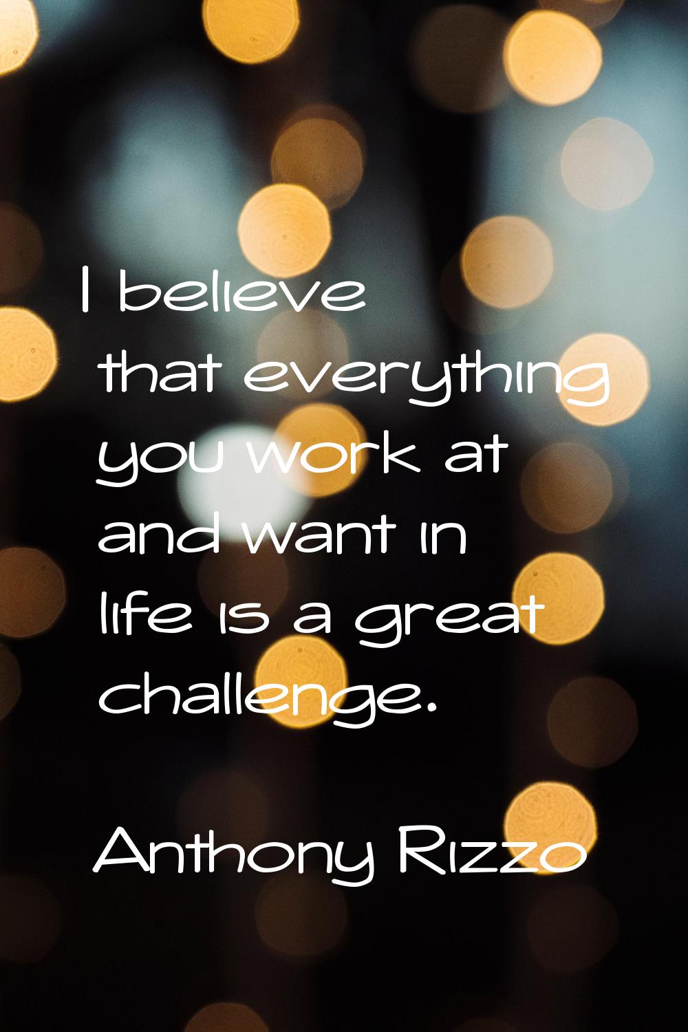 I believe that everything you work at and want in life is a great challenge.