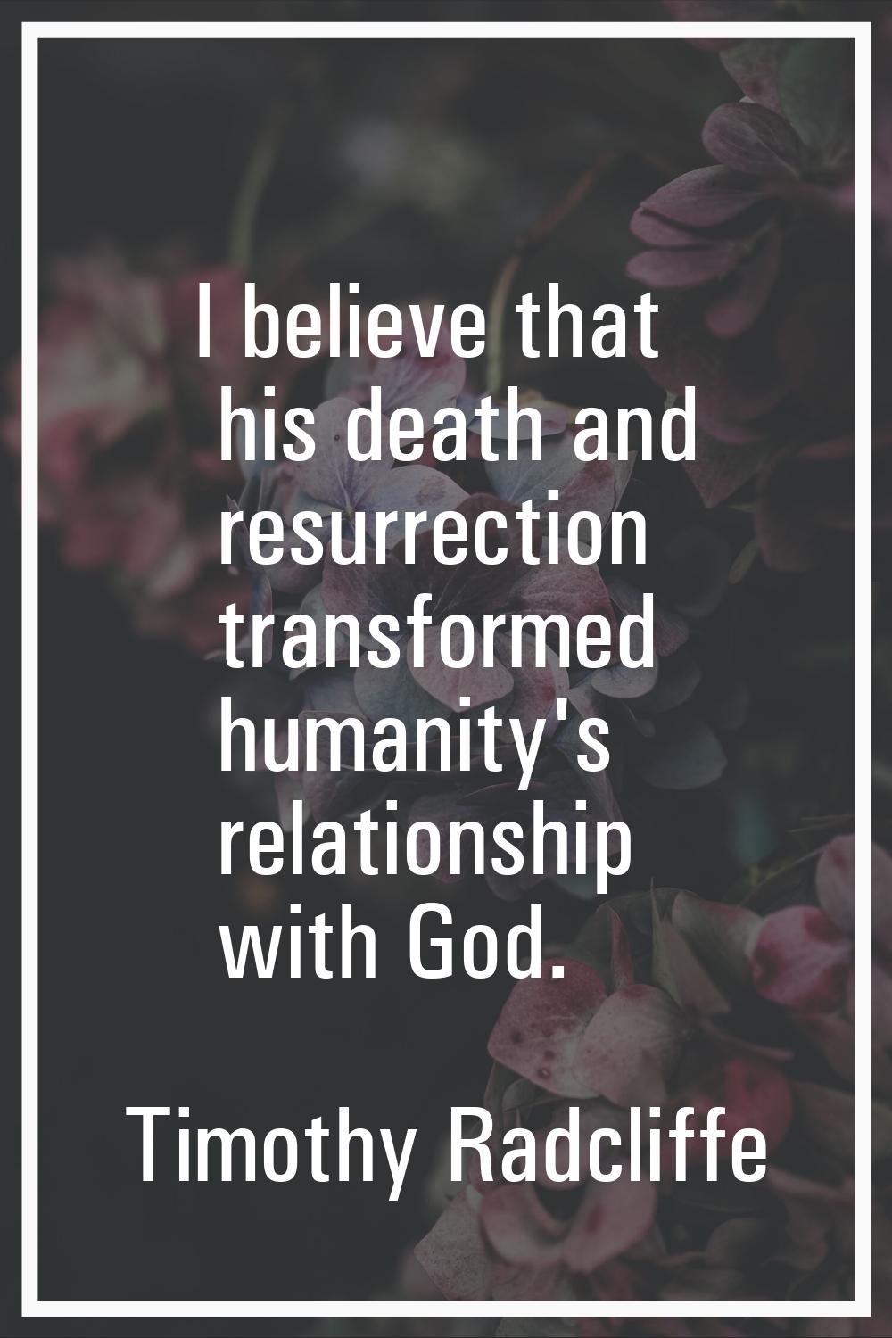 I believe that his death and resurrection transformed humanity's relationship with God.
