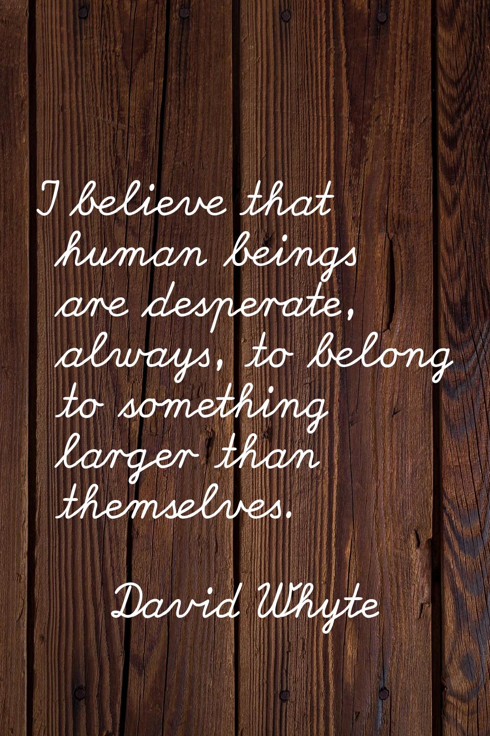 I believe that human beings are desperate, always, to belong to something larger than themselves.