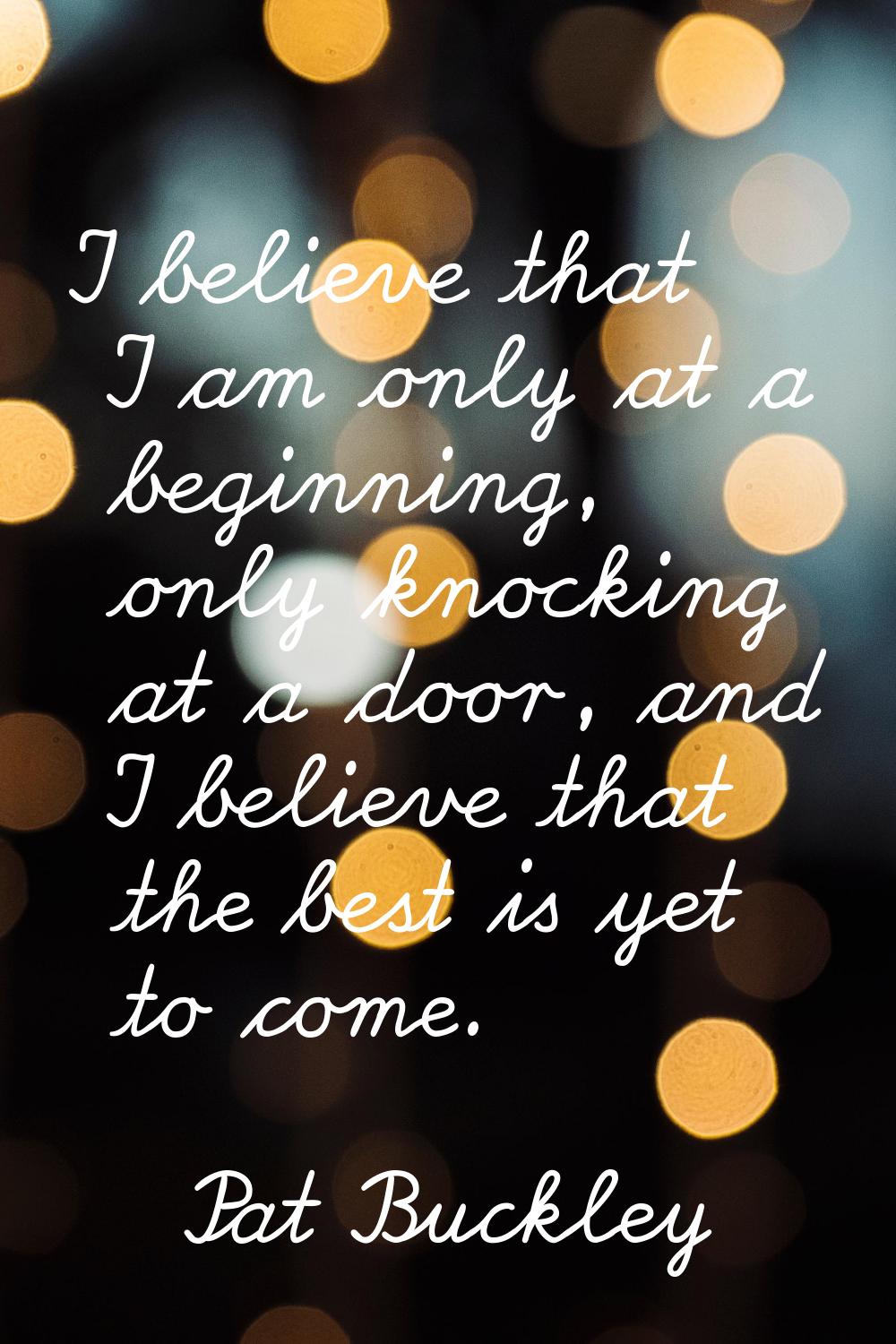 I believe that I am only at a beginning, only knocking at a door, and I believe that the best is ye