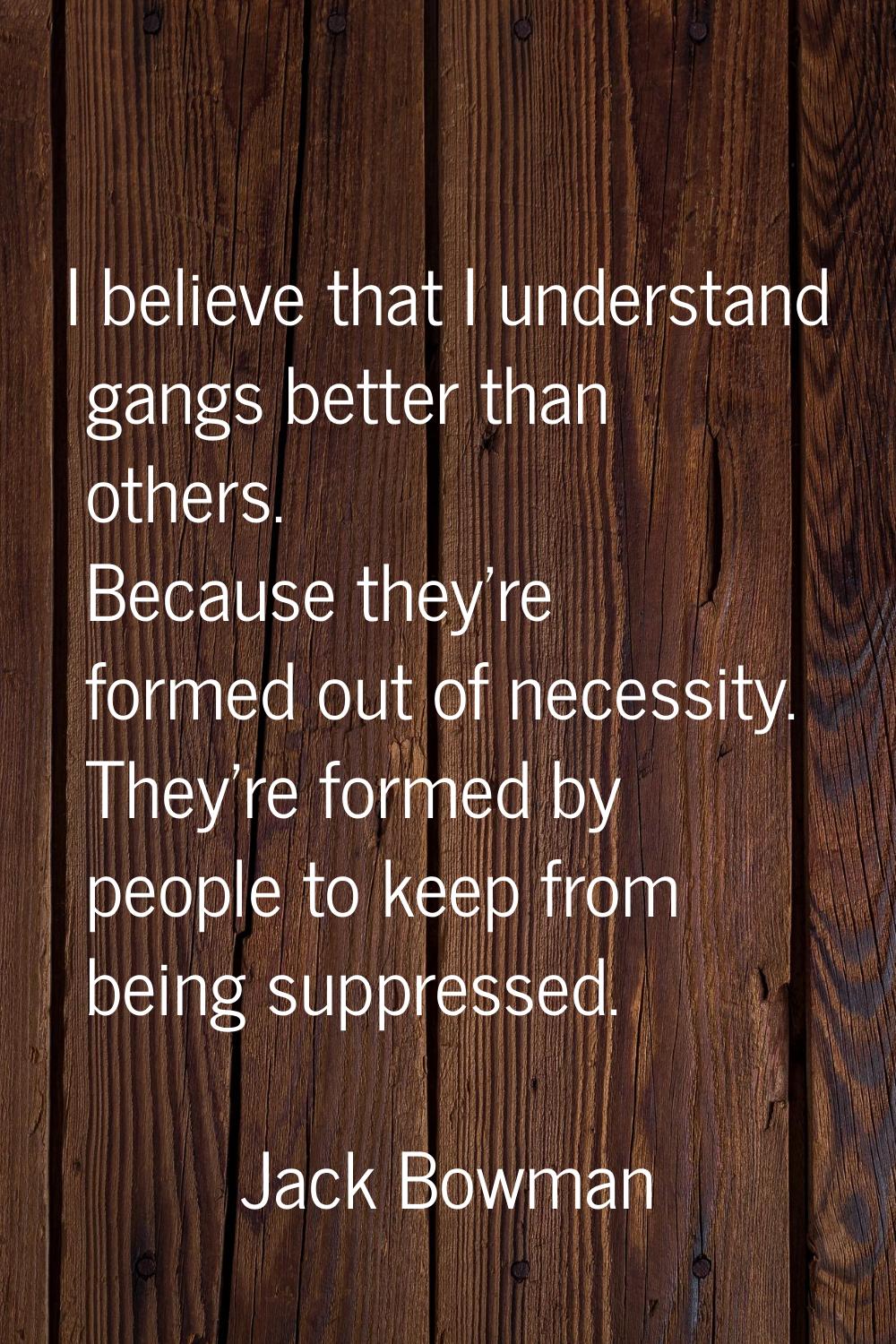 I believe that I understand gangs better than others. Because they're formed out of necessity. They