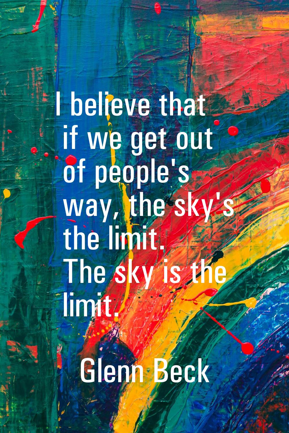 I believe that if we get out of people's way, the sky's the limit. The sky is the limit.