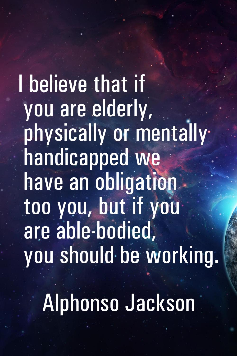 I believe that if you are elderly, physically or mentally handicapped we have an obligation too you