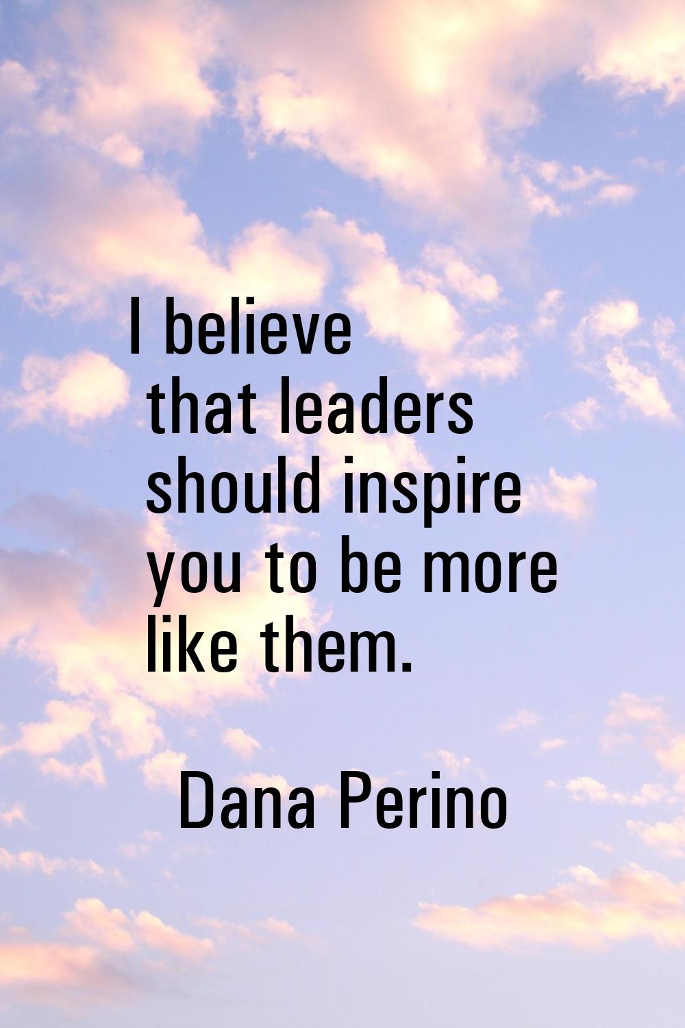 I believe that leaders should inspire you to be more like them.