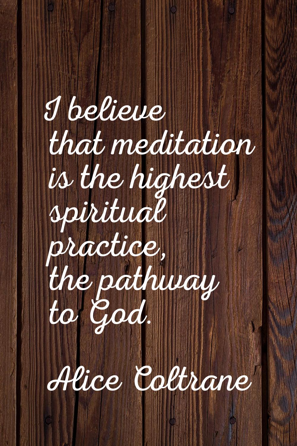 I believe that meditation is the highest spiritual practice, the pathway to God.
