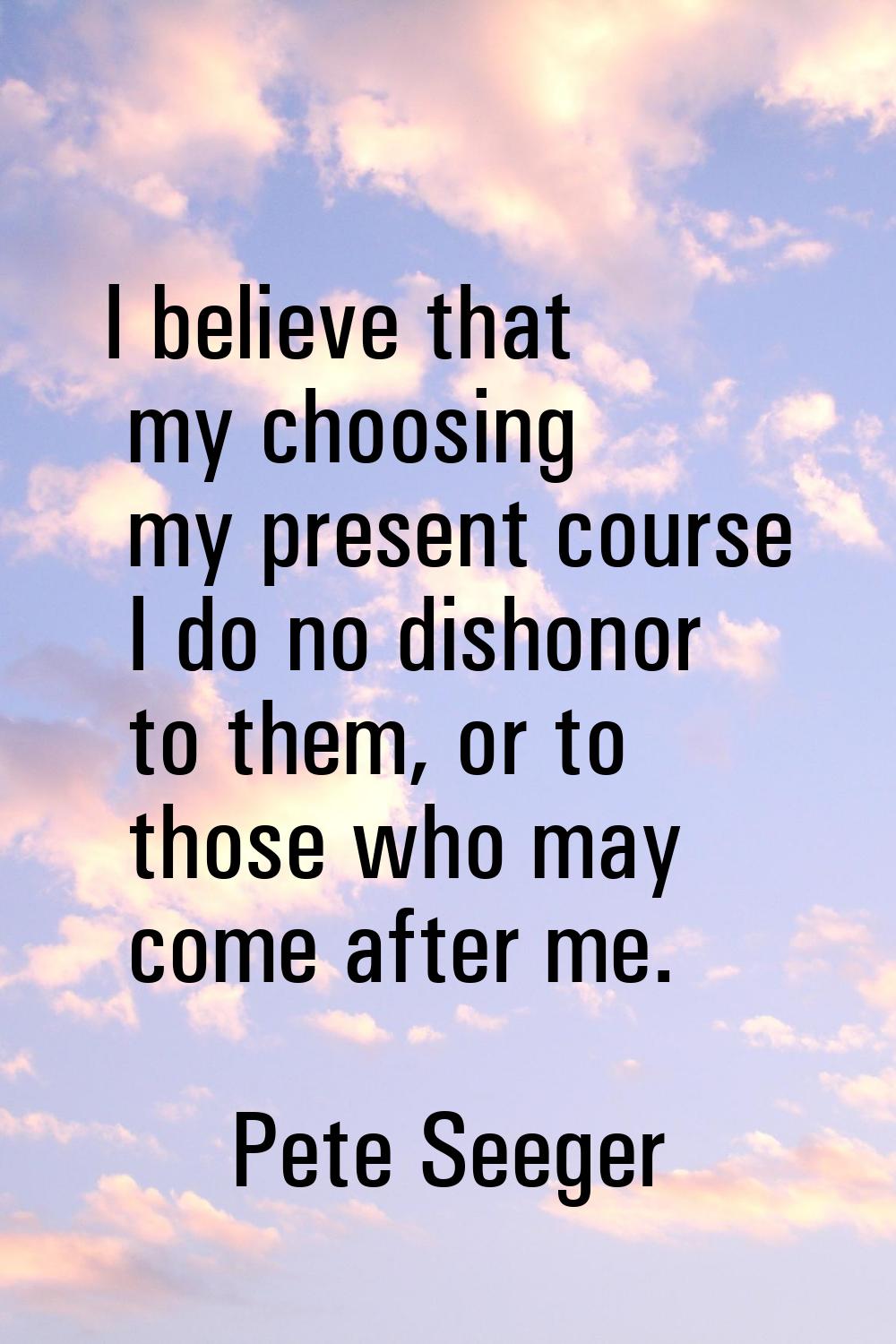 I believe that my choosing my present course I do no dishonor to them, or to those who may come aft