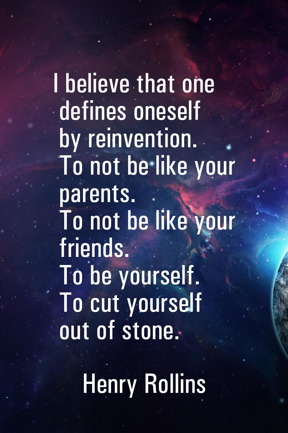 I believe that one defines oneself by reinvention. To not be like your parents. To not be like your