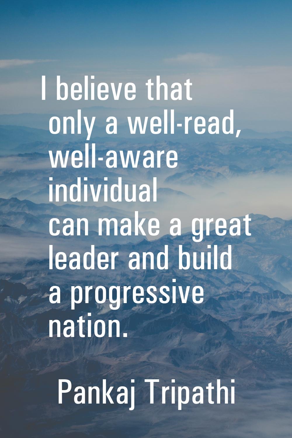 I believe that only a well-read, well-aware individual can make a great leader and build a progress