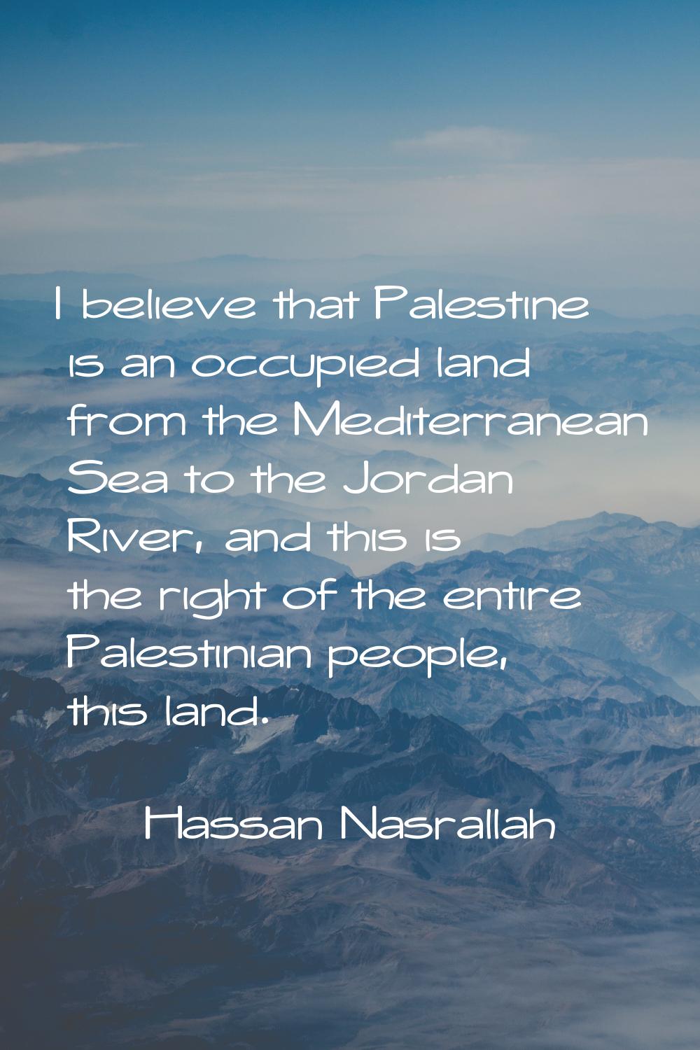 I believe that Palestine is an occupied land from the Mediterranean Sea to the Jordan River, and th