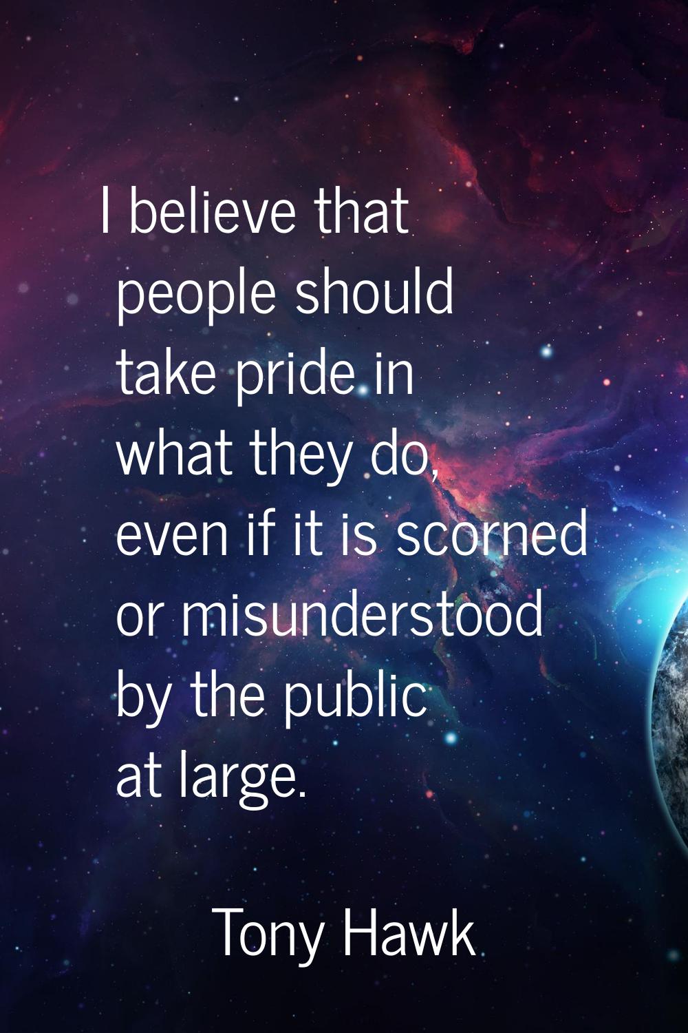 I believe that people should take pride in what they do, even if it is scorned or misunderstood by 