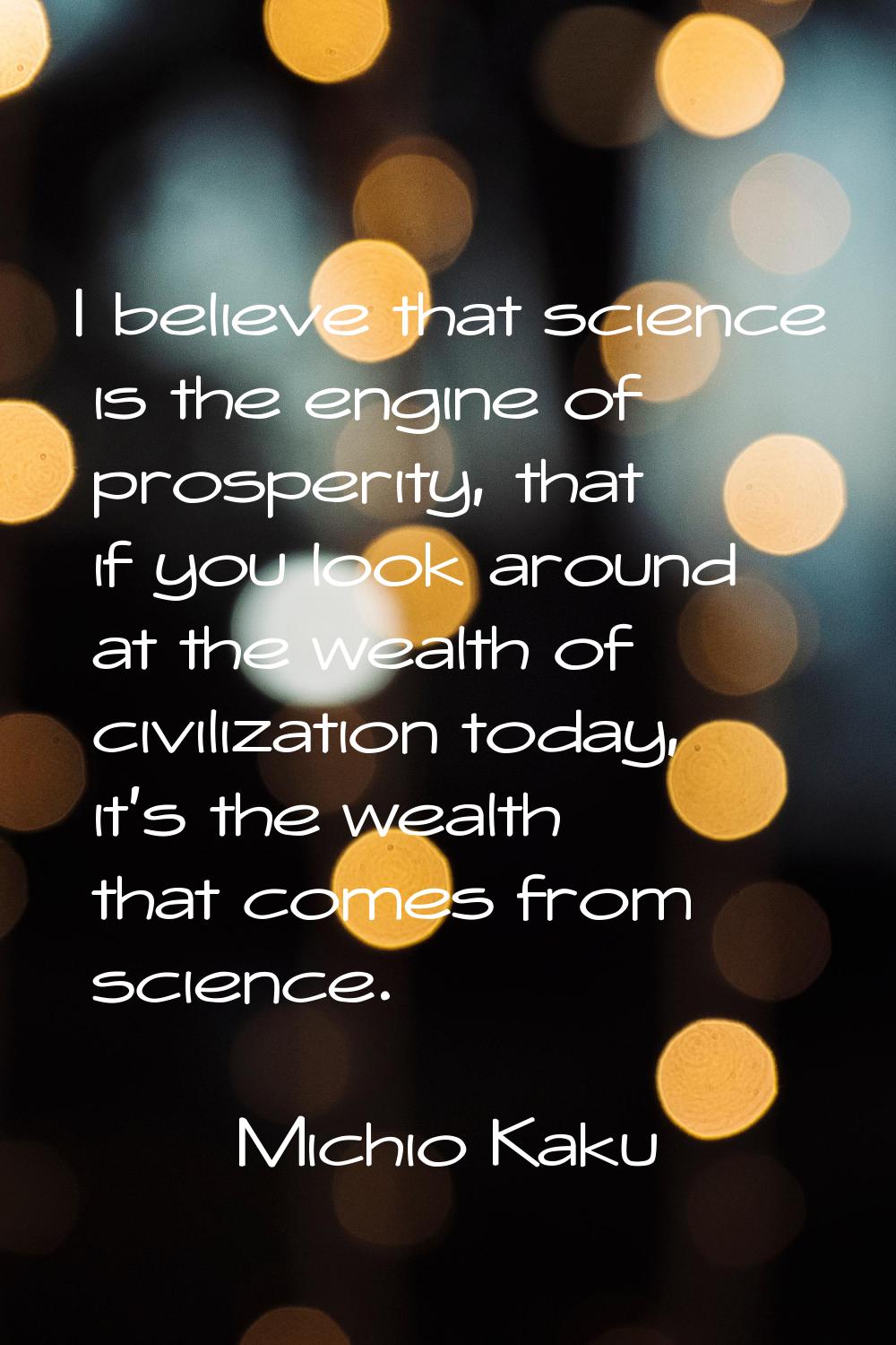 I believe that science is the engine of prosperity, that if you look around at the wealth of civili