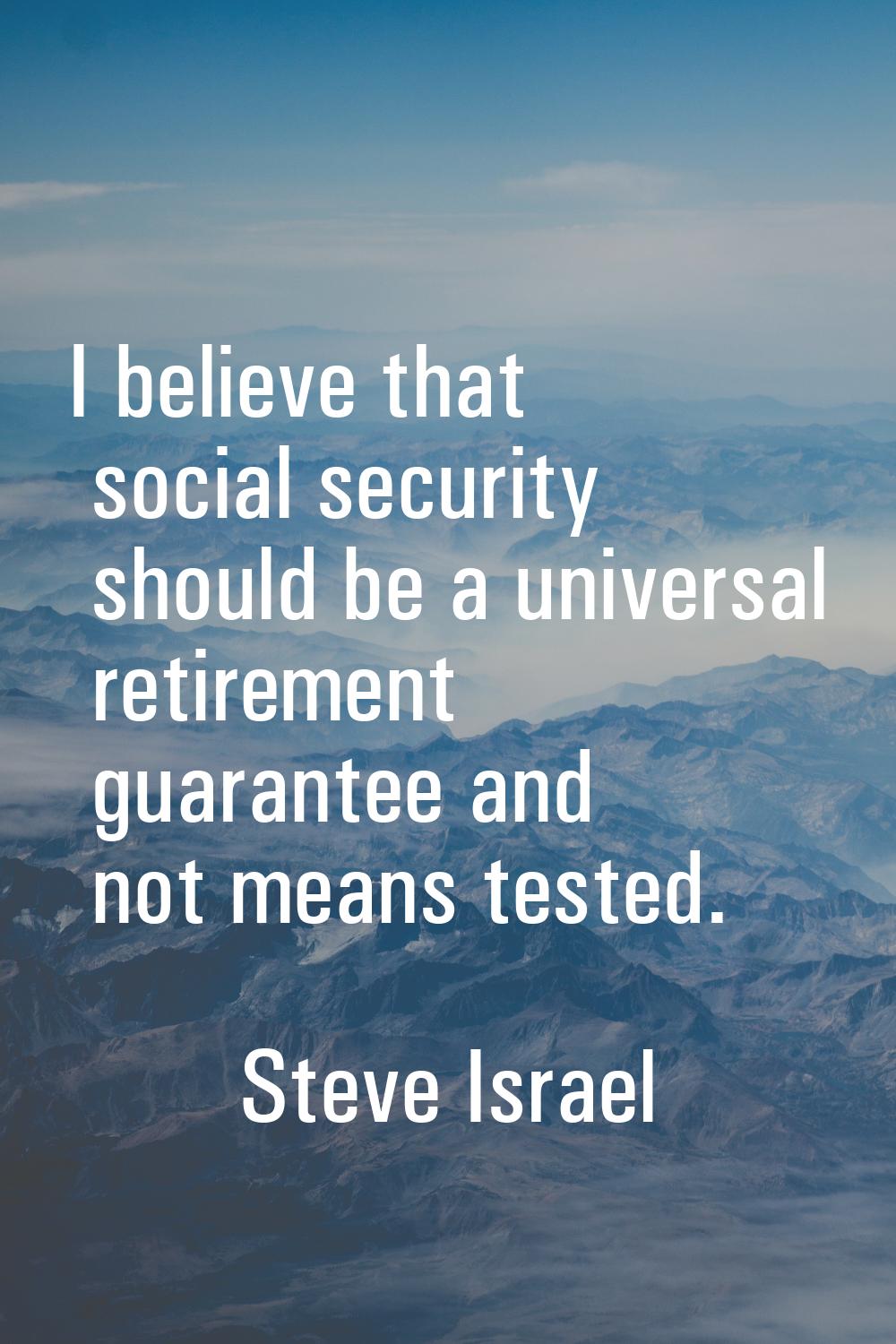 I believe that social security should be a universal retirement guarantee and not means tested.
