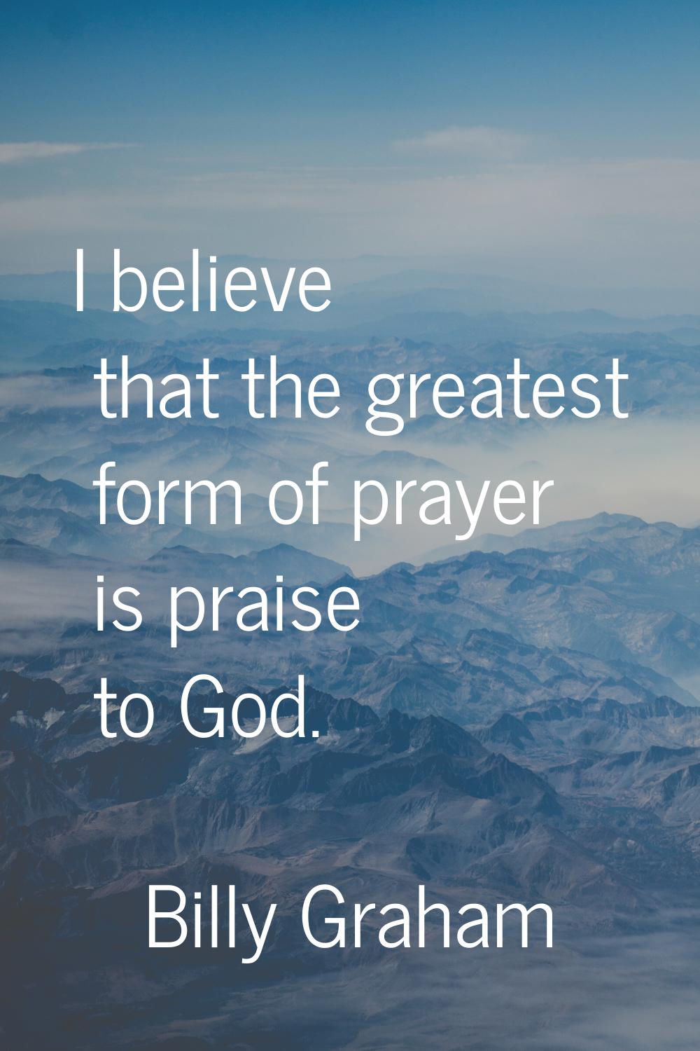 I believe that the greatest form of prayer is praise to God.