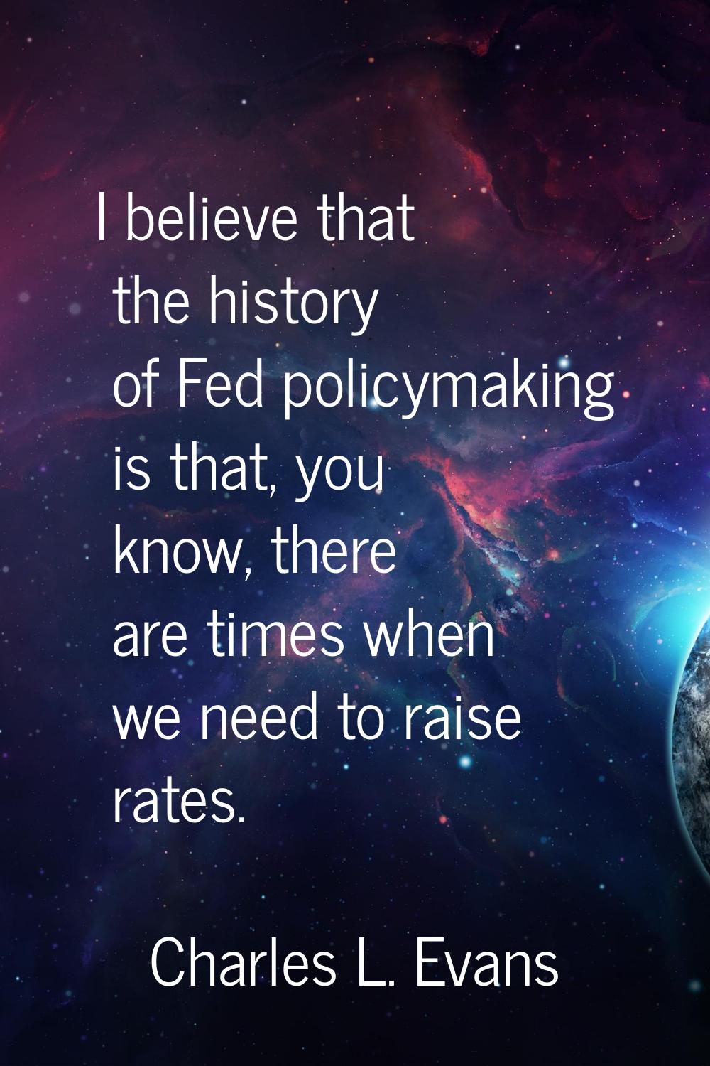 I believe that the history of Fed policymaking is that, you know, there are times when we need to r
