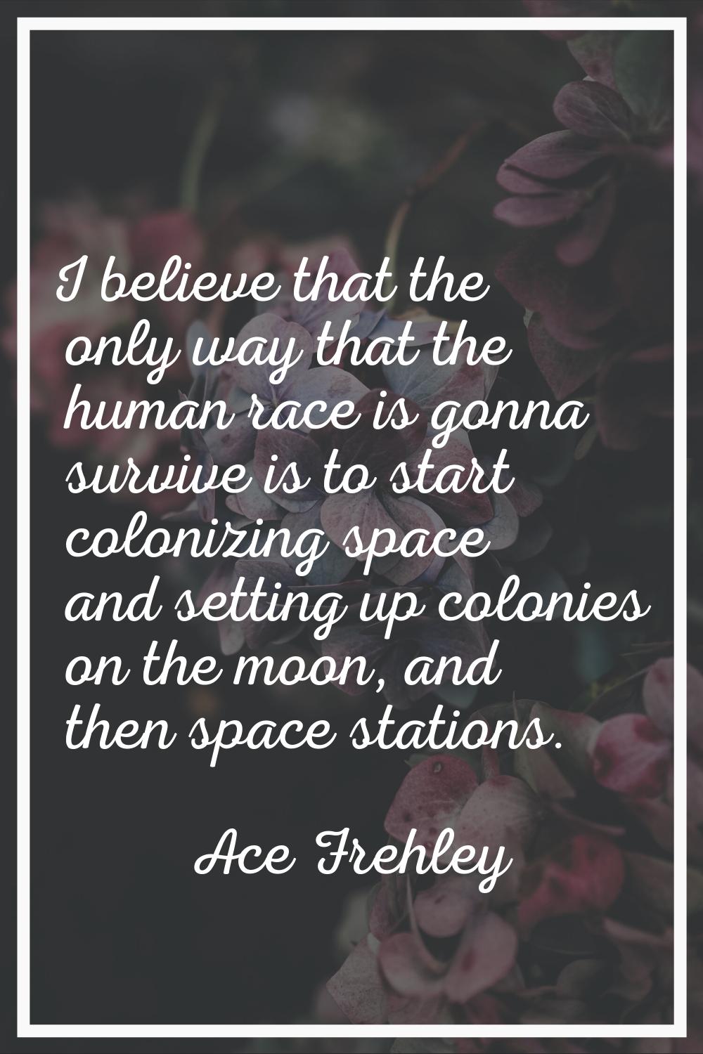 I believe that the only way that the human race is gonna survive is to start colonizing space and s