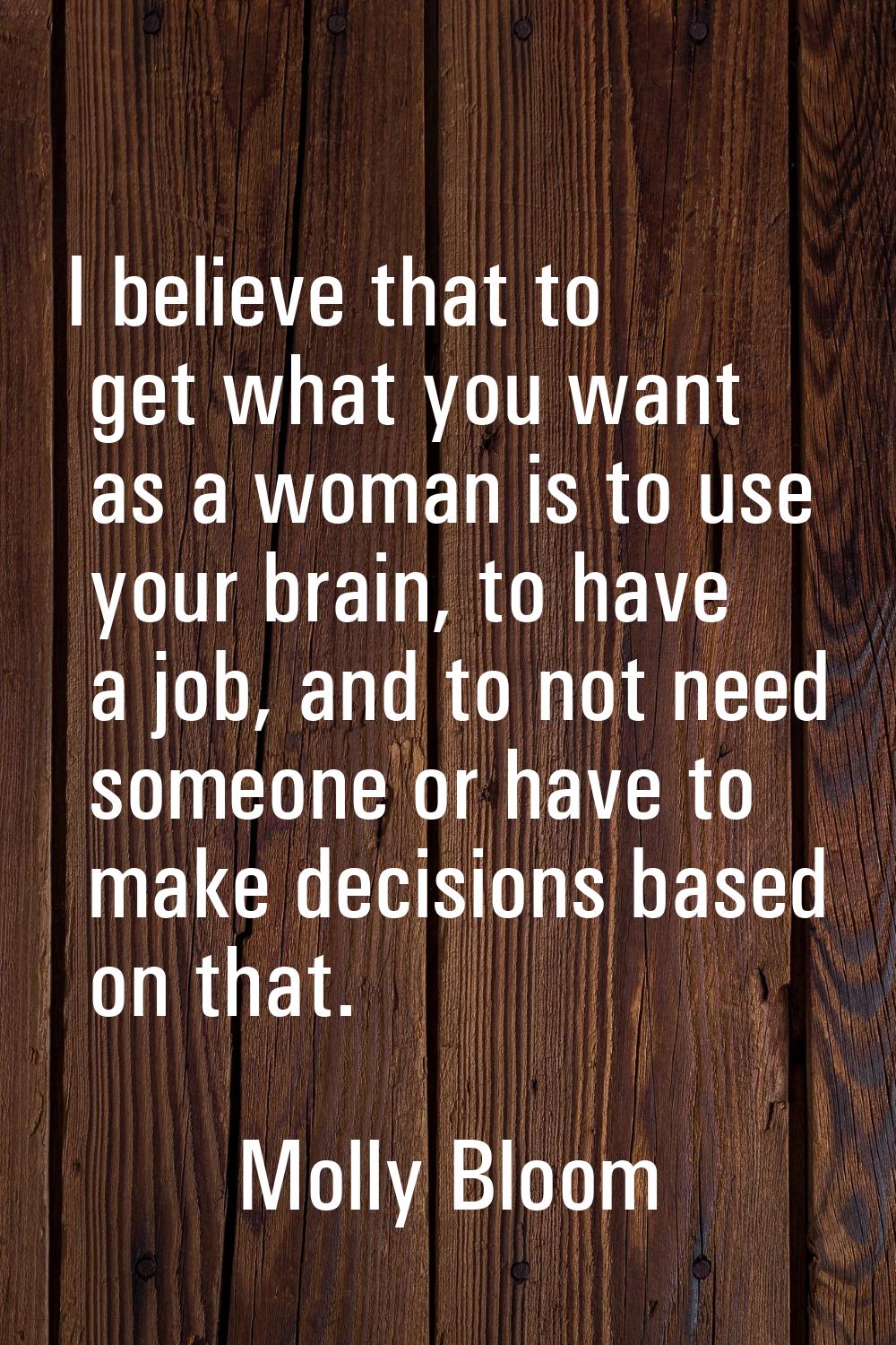I believe that to get what you want as a woman is to use your brain, to have a job, and to not need