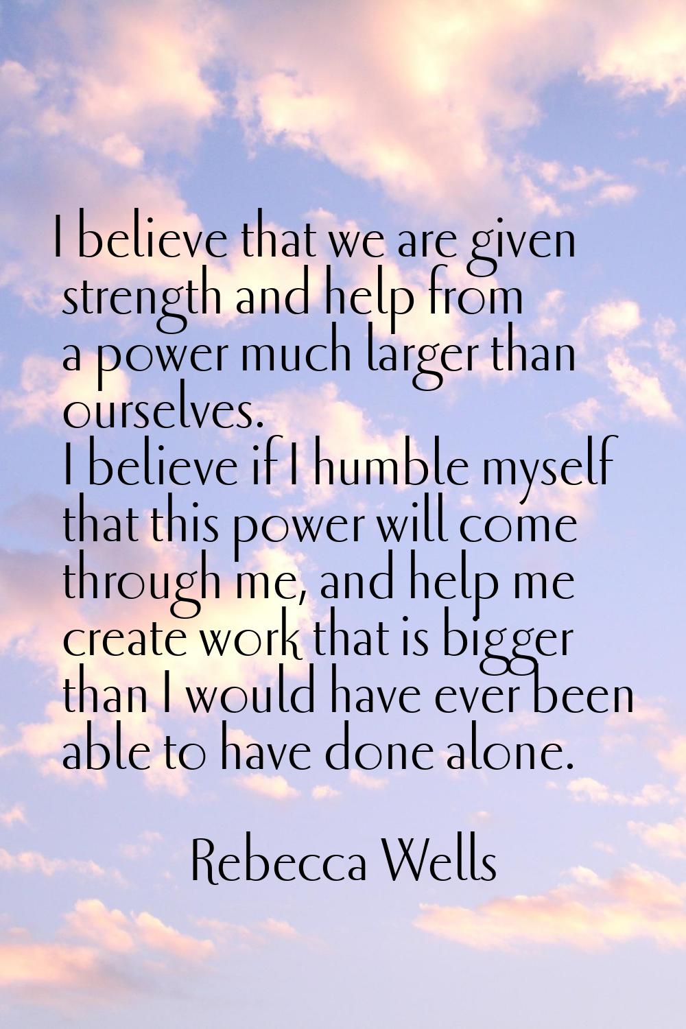 I believe that we are given strength and help from a power much larger than ourselves. I believe if