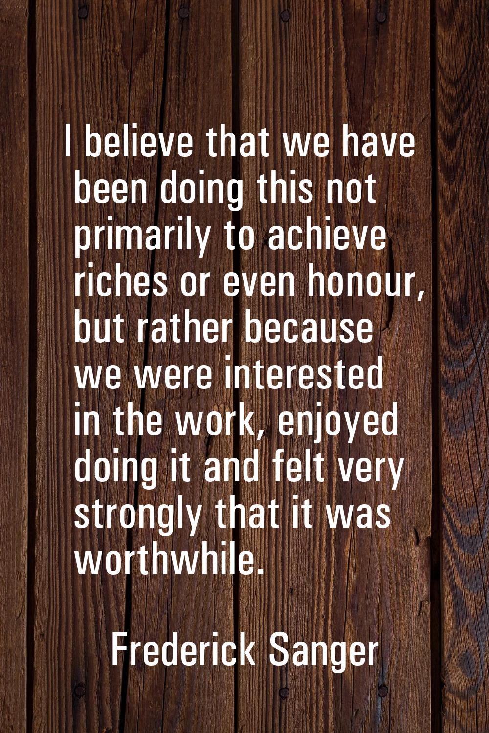I believe that we have been doing this not primarily to achieve riches or even honour, but rather b