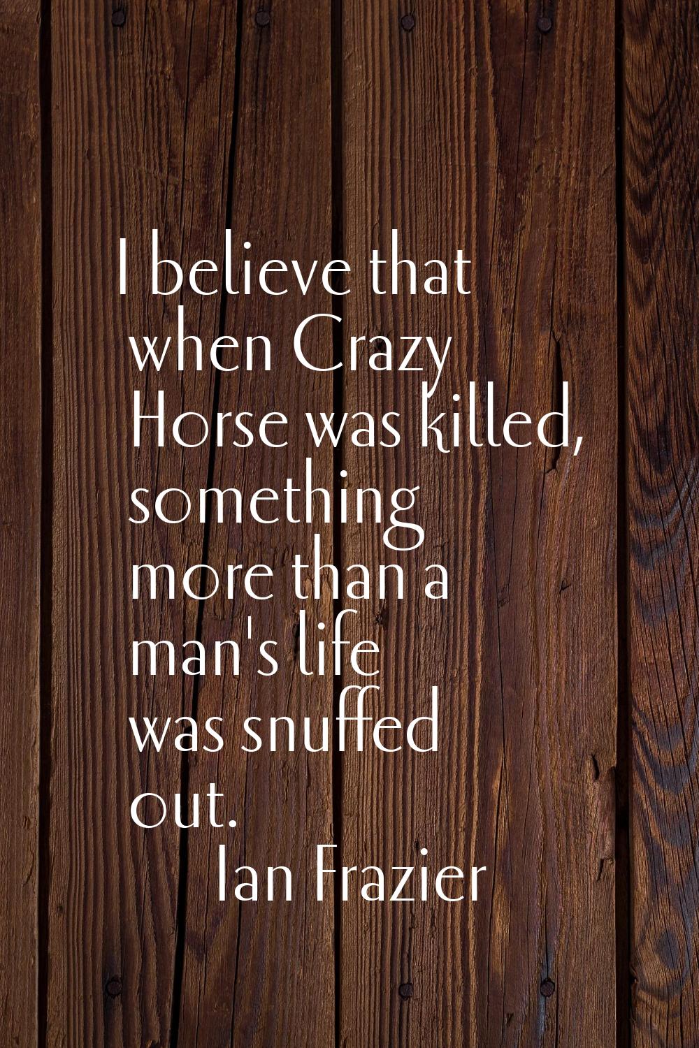 I believe that when Crazy Horse was killed, something more than a man's life was snuffed out.