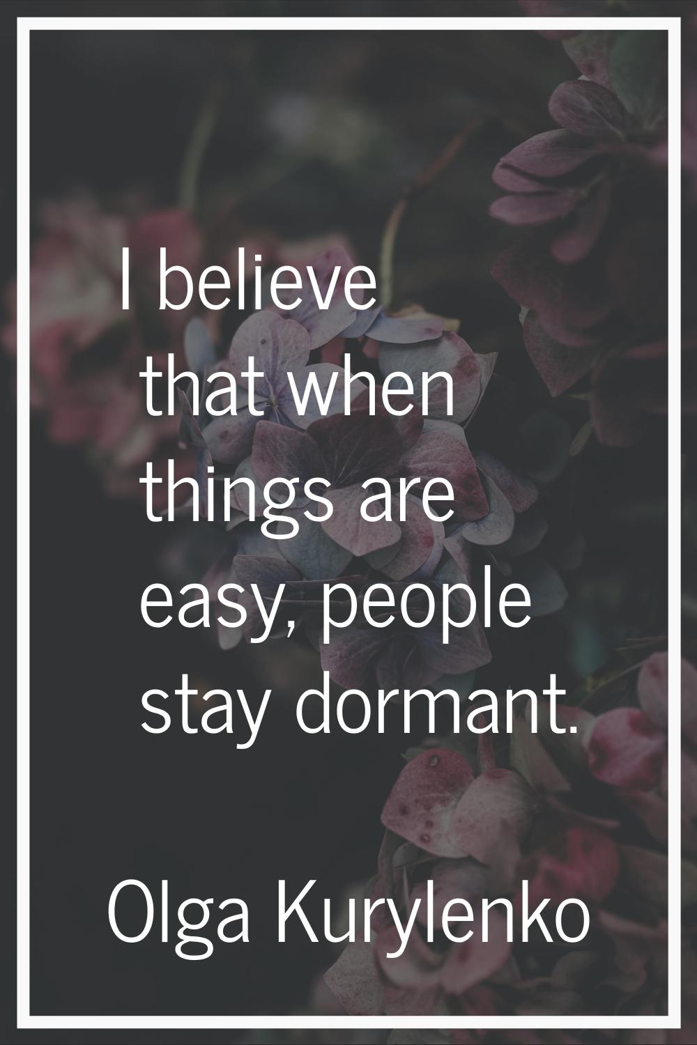 I believe that when things are easy, people stay dormant.