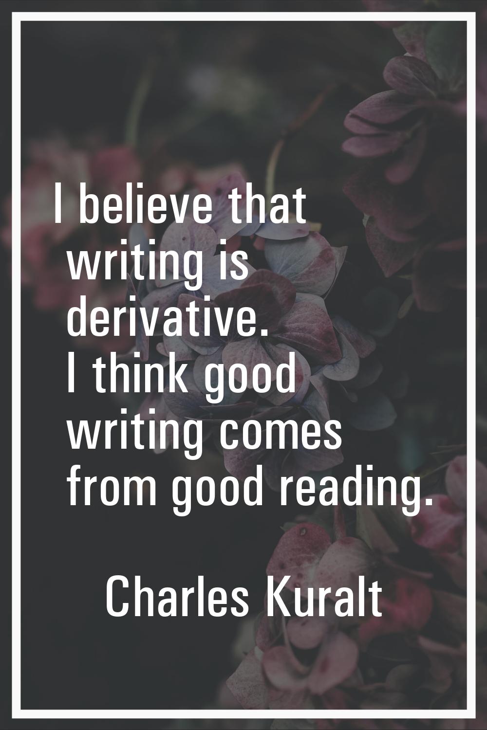 I believe that writing is derivative. I think good writing comes from good reading.