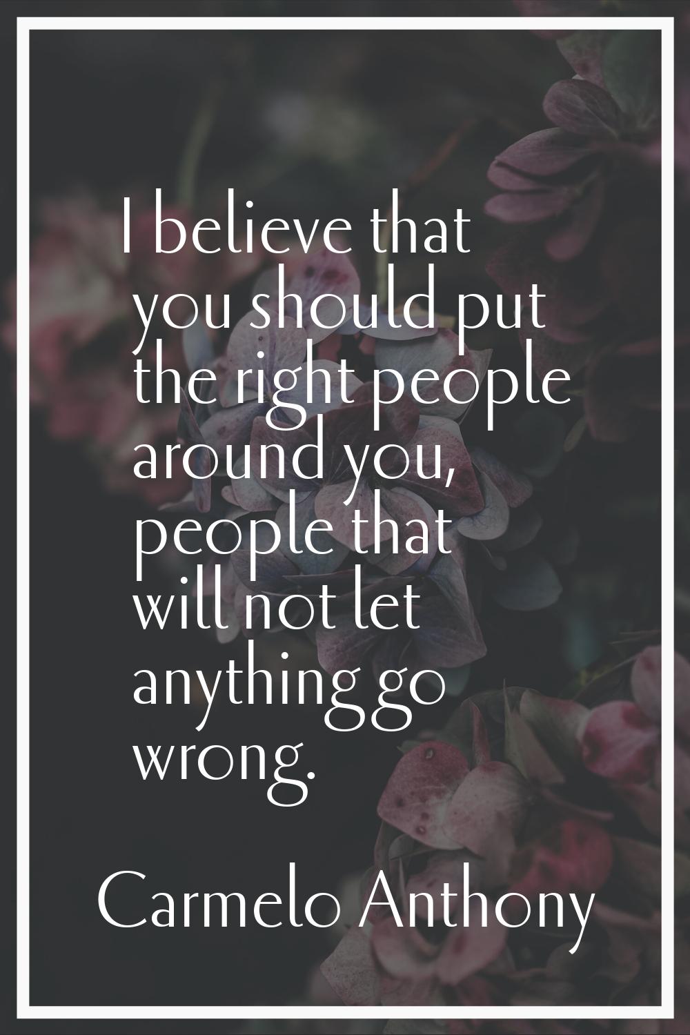 I believe that you should put the right people around you, people that will not let anything go wro