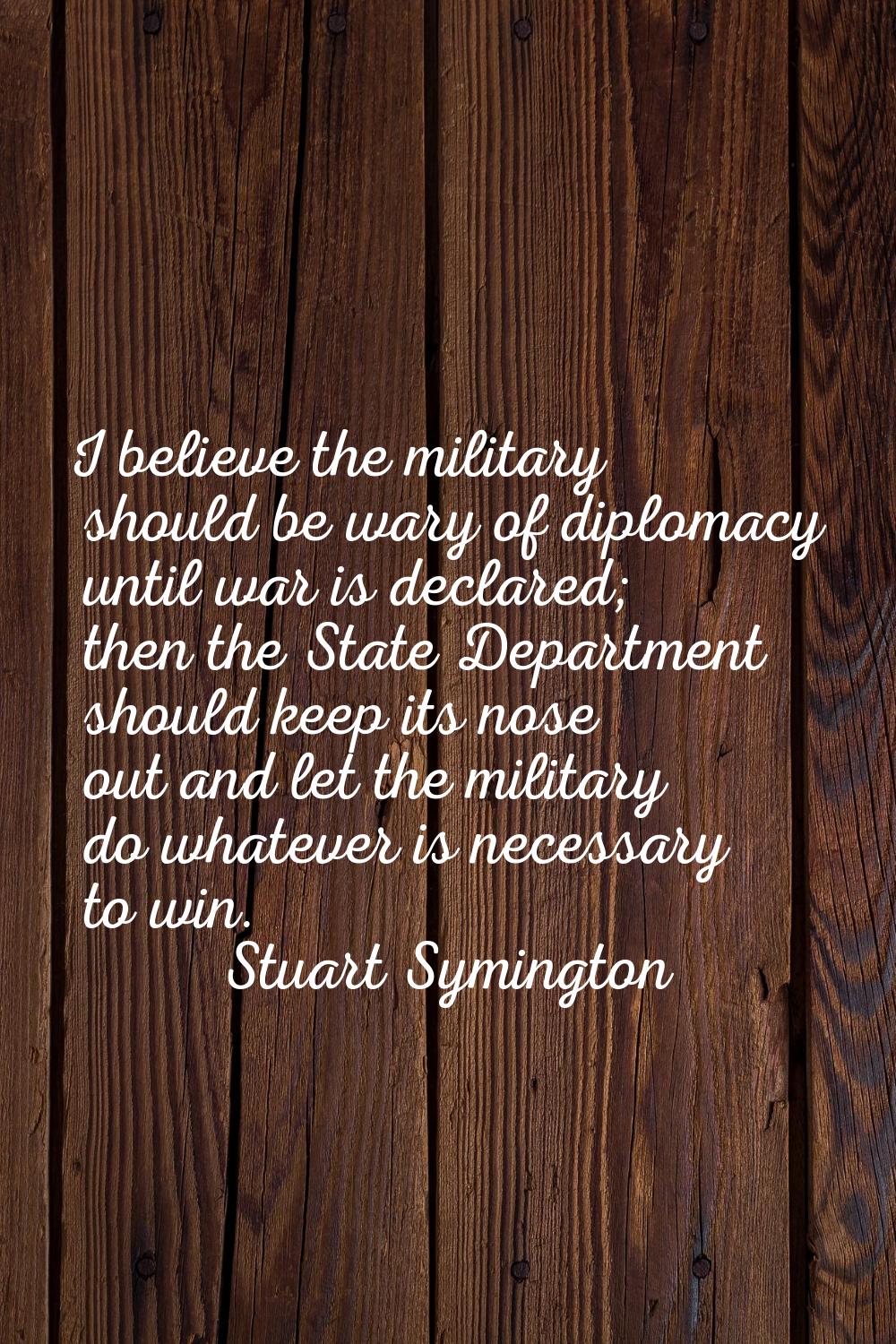 I believe the military should be wary of diplomacy until war is declared; then the State Department