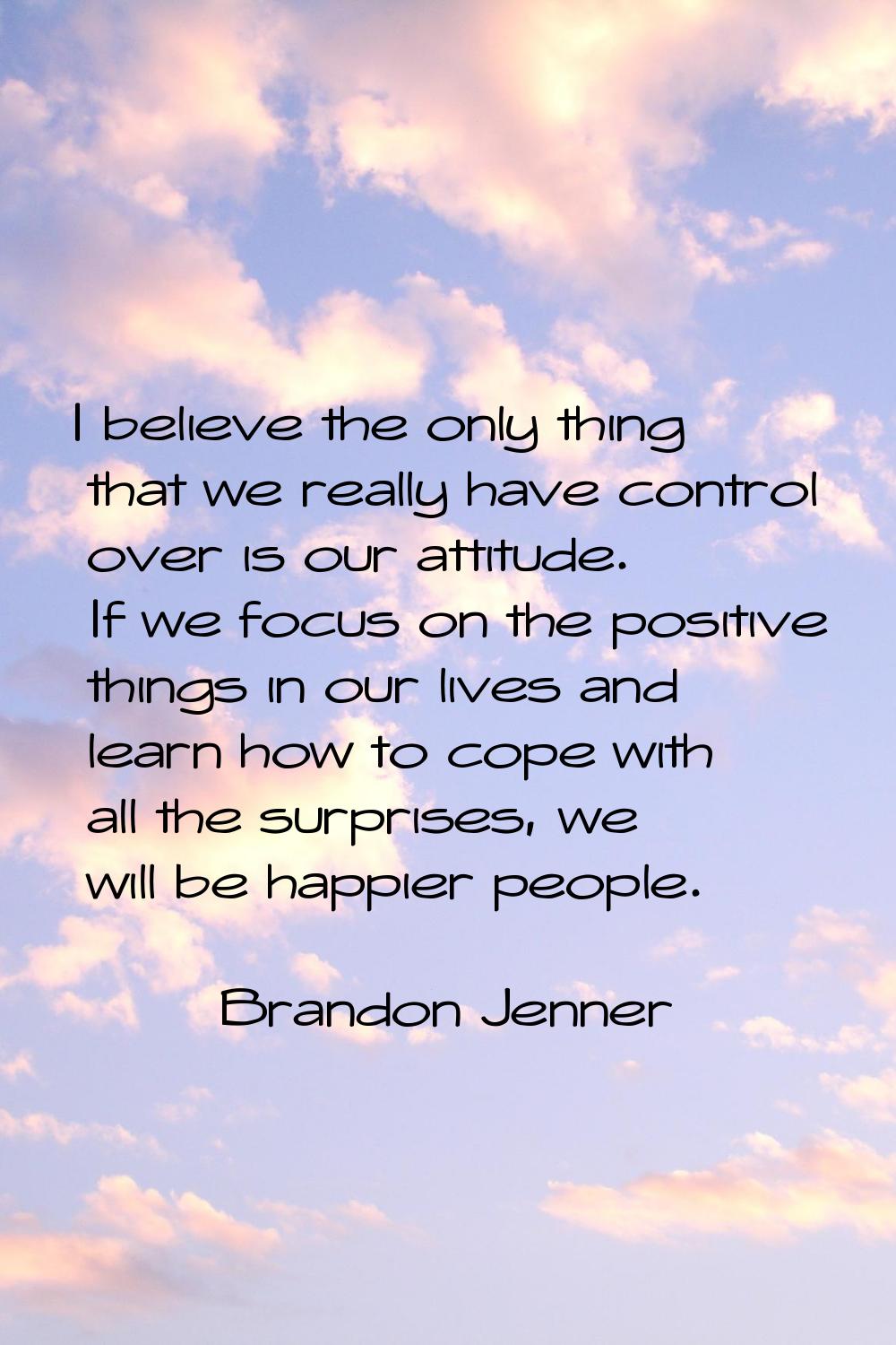 I believe the only thing that we really have control over is our attitude. If we focus on the posit