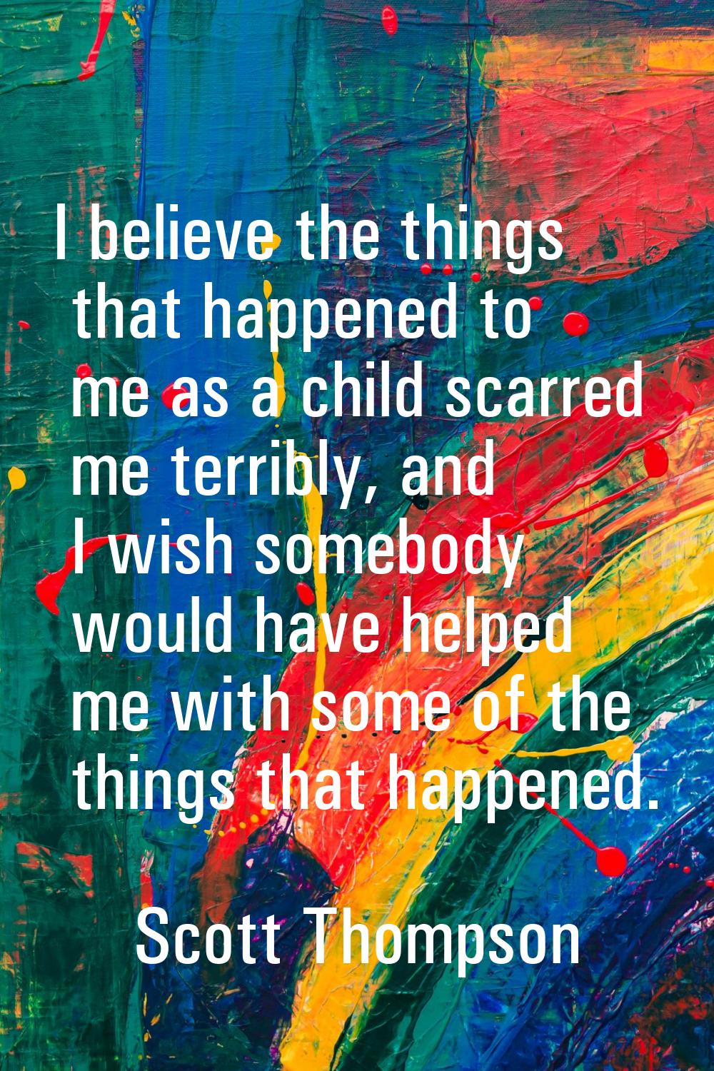 I believe the things that happened to me as a child scarred me terribly, and I wish somebody would 
