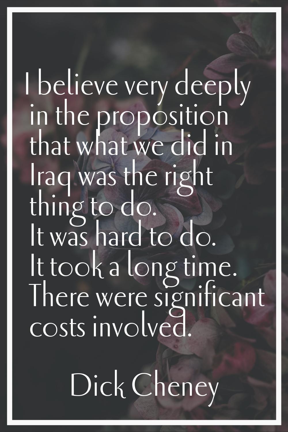 I believe very deeply in the proposition that what we did in Iraq was the right thing to do. It was