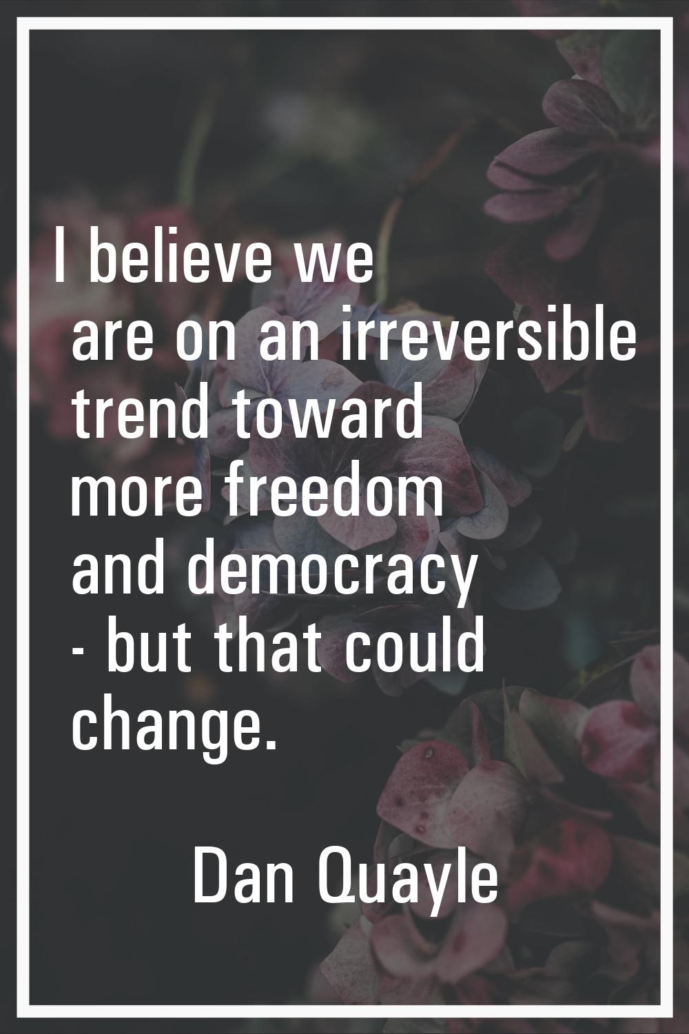 I believe we are on an irreversible trend toward more freedom and democracy - but that could change
