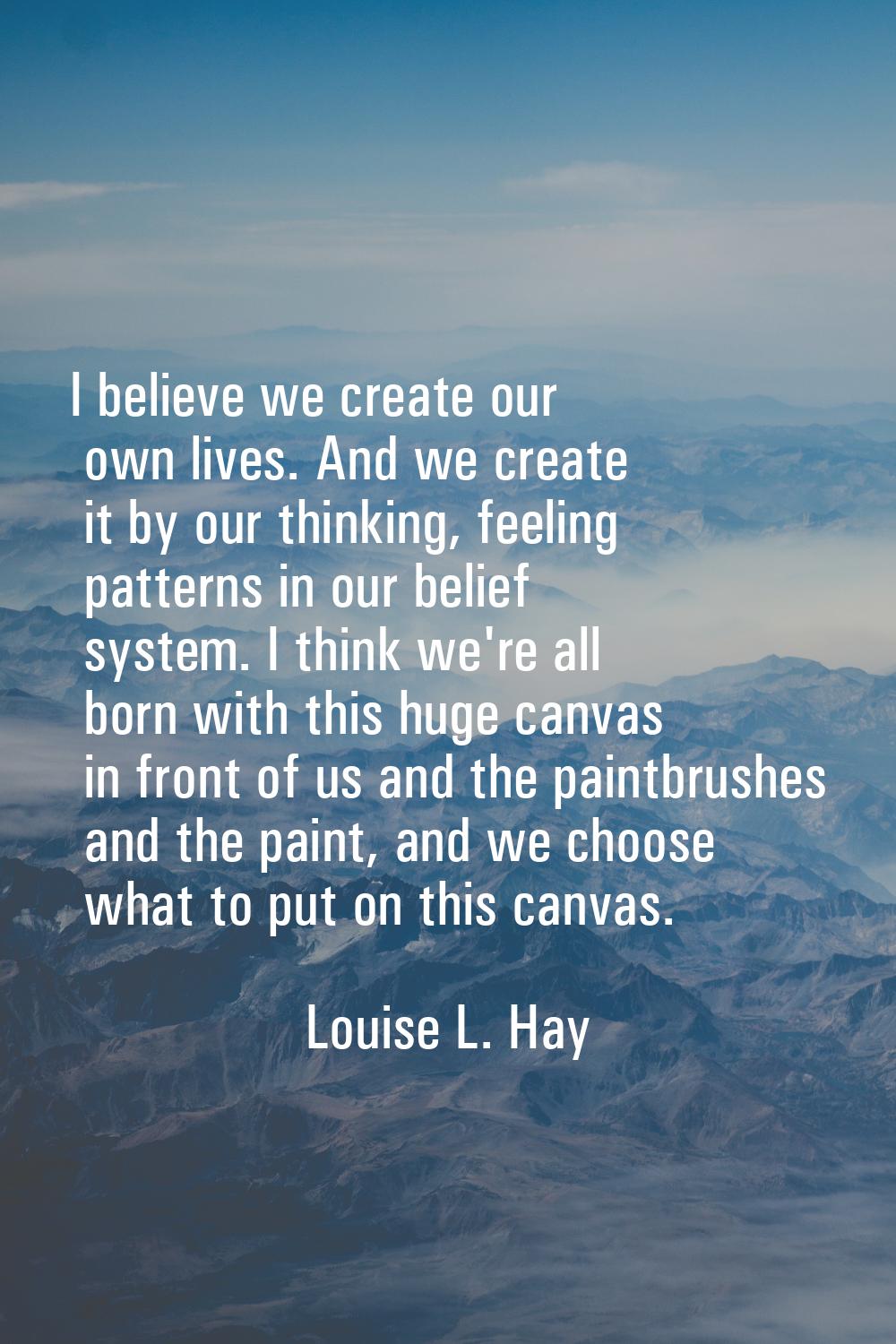 I believe we create our own lives. And we create it by our thinking, feeling patterns in our belief